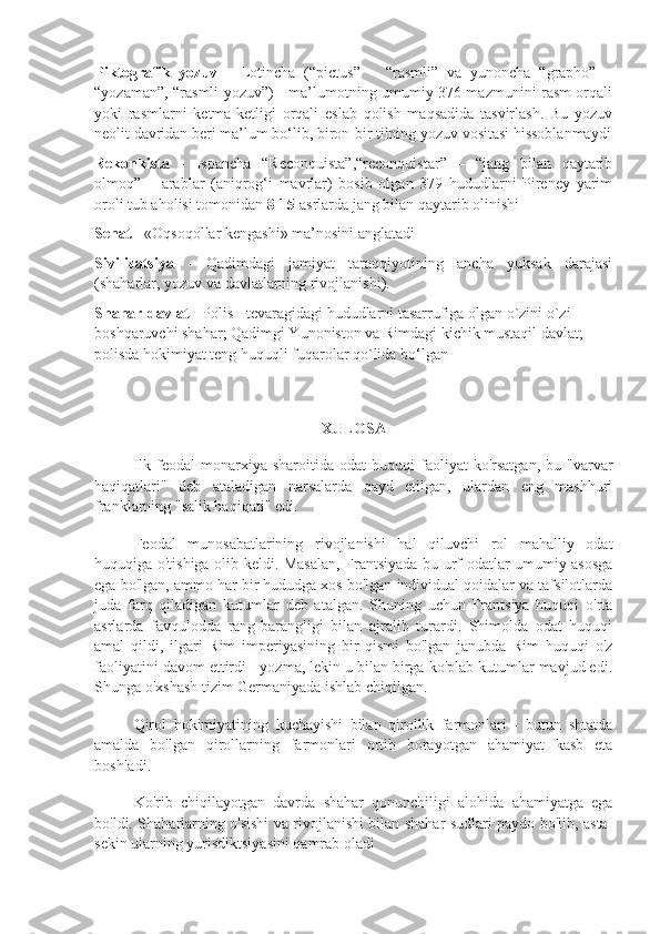 Piktografik   yozuv   -   Lotincha   (“pictus”   –   “rasmli”   va   yunoncha   “grapho”   –
“yozaman”, “rasmli yozuv”) - ma’lumotning umumiy 376 mazmunini rasm orqali
yoki   rasmlarni   ketma-ketligi   orqali   eslab   qolish   maqsadida   tasvirlash.   Bu   yozuv
neolit davridan beri ma’lum bo‘lib, biron-bir tilning yozuv vositasi hissoblanmaydi
Rekonkista   -   Ispancha   “Reconquista”,“reconquistar”   –   “jang   bilan   qaytarib
olmoq”   –   arablar   (aniqrog‘i   mavrlar)   bosib   olgan   379   hududlarni   Pireney   yarim
oroli tub aholisi tomonidan  8 - 15  asrlarda jang bilan qaytarib olinishi
Senat  - «Oqsoqollar kengashi» ma’nosini anglatadi
Sivilizatsiya   -   Qadimdagi   jamiyat   taraqqiyotining   ancha   yuksak   darajasi
(shaharlar, yozuv va davlatlarning rivojlanishi).
Shahar-davlat  - Polis - tevaragidagi hududlarni tasarrufiga olgan o`zini o`zi
boshqaruvchi shahar; Qadimgi Yunoniston va Rimdagi kichik mustaqil davlat; 
polisda hokimiyat teng huquqli fuqarolar qo`lida bo‘lgan
XULOSA
Ilk  feodal  monarxiya  sharoitida  odat  huquqi  faoliyat   ko'rsatgan,  bu  "varvar
haqiqatlari"   deb   ataladigan   narsalarda   qayd   etilgan,   ulardan   eng   mashhuri
franklarning "salik haqiqati" edi.
Feodal   munosabatlarining   rivojlanishi   hal   qiluvchi   rol   mahalliy   odat
huquqiga o'tishiga olib keldi. Masalan, Frantsiyada bu urf-odatlar umumiy asosga
ega bo'lgan, ammo har bir hududga xos bo'lgan individual qoidalar va tafsilotlarda
juda   farq   qiladigan   kutumlar   deb   atalgan.   Shuning   uchun   Frantsiya   huquqi   o'rta
asrlarda   favqulodda   rang-barangligi   bilan   ajralib   turardi.   Shimolda   odat   huquqi
amal   qildi,   ilgari   Rim   imperiyasining   bir   qismi   bo'lgan   janubda   Rim   huquqi   o'z
faoliyatini davom ettirdi - yozma, lekin u bilan birga ko'plab kutumlar mavjud edi.
Shunga o'xshash tizim Germaniyada ishlab chiqilgan.
Qirol   hokimiyatining   kuchayishi   bilan   qirollik   farmonlari   -   butun   shtatda
amalda   bo'lgan   qirollarning   farmonlari   ortib   borayotgan   ahamiyat   kasb   eta
boshladi.
Ko'rib   chiqilayotgan   davrda   shahar   qonunchiligi   alohida   ahamiyatga   ega
bo'ldi. Shaharlarning o'sishi va rivojlanishi bilan shahar sudlari paydo bo'lib, asta-
sekin ularning yurisdiktsiyasini qamrab oladi 