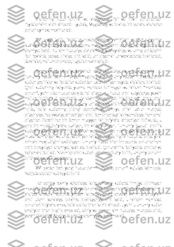 Shaharning   butun   aholisi   va   shaharlarda   fief   va   hovli   qonunlaridan
foydalanishni  siqib  chiqardi.  Lyubek,  Magdeburg  va boshqa  bir  qancha  shaharlar
qonuni ayniqsa mashhur edi.
XVI   asrga   kelib.   feodal   munosabatlarining   yemirilishi   va   burjuaziyaning
kuchayishi   majburiyatlarni,   shartnoma   munosabatlarini   tartibga   solishga   alohida
ahamiyat berdi. Bu Rim huquqiga qiziqishning kuchayishiga va uning qoidalarini
faol   ravishda   qarzga   olishga   olib   keldi;   uni   o'rganish   universitetlarda   boshlanadi,
darsliklar, ma'lumotnomalar, lug'atlar nashr etiladi.
O'rta   asrlarda   Angliyada   ishlab   chiqilgan   o'ziga   xos   huquq   tizimi.   U
"umumiy huquq" deb nomlangan. Yagona ingliz “umumiy huquqi” 12-asrda, qirol
sudlari grafliklar va feodallar sudlaridan ustun bo lgan paytda shakllana boshladi.ʻ
Qirol   sudlarining   ixtiyorida   yozma   manbalar   bo‘lmagan   va   ishlarni   “mamlakat
qonuni”, ya’ni odat huquqi asosida hal qilgan. Bu huquq qirol sudyalariga yaxshi
ma'lum   bo'lib,   sud   qarorlarida   o'z   aksini   topgan   deb   hisoblar   edi.   Biroq   qirol
sudyalari qonunlarni nafaqat huquqiy urf-odatlarga oid bilimlaridan kelib chiqqan
holda,   balki   sudlarning   oldingi   qarorlari   va   himoya   qilish   uchun   murojaat
qilganlarga haq evaziga chiqarilgan qirol farmonlaridagi ko'rsatmalarga ham amal
qilganlar.   Garchi   har   bir   farmon   muayyan   ish   bo‘yicha   chiqarilgan   bo‘lsa-da,   u
aniq   bir   model   bo‘yicha   tuzilgan,   bir   xilda   yozilgan.   "Umumiy   huquq"   qirollik
sudlarining amaliyoti bo'lib, "davolash varaqalari" deb nomlangan sud hujjatlarida
mustahkamlangan   va   unda   keltirilgan   ishlarga   havola   ingliz   huquqida   qoida   yoki
printsip mavjudligini tasdiqlagan. Umumiy huquq bilan bir qatorda qonunlar ham
ortib   borayotgan   ahamiyat   kasb   eta   boshladi.   Qonunchilik   faoliyatida   qirollar   va
parlament faol edi. Nizomlar qirol sudlari uchun majburiy bo'lib, umumiy qonunni
to'ldiradigan va o'zgartirgan.
XVI   asrdan   beri.  yangi   huquq  tizimi   –   “adolat   qonuni”  vujudga   kelmoqda.
Natijada adolatli sud paydo bo'ldi
Har   qanday   rasmiy   sabablarga   ko'ra   umumiy   sudlarda   himoya   ololmagan
masalalar bo'yicha ariza va shikoyatlar qiroliga berilganlar. Qirol arizachiga rahm-
shafqat   ko'rsatish   tartibida   yordam   ko'rsatdi,   ammo   arizalar   sonining   ko'payishi
qirol   ularni   kanslerga   topshira   boshlaganiga   olib   keldi,   u   ishlarni   mamlakat
qonunlari bo'yicha emas, balki adolat bilan ko'rib chiqadi. , ya'ni u umumiy sudlar
amaliyoti   bilan   bog'liq   emas   edi,   tabiiy   va   qisman   Rim   huquqiga   murojaat   qildi,
garchi ikkinchisi Angliyada amaliy ahamiyatga ega emas edi. 