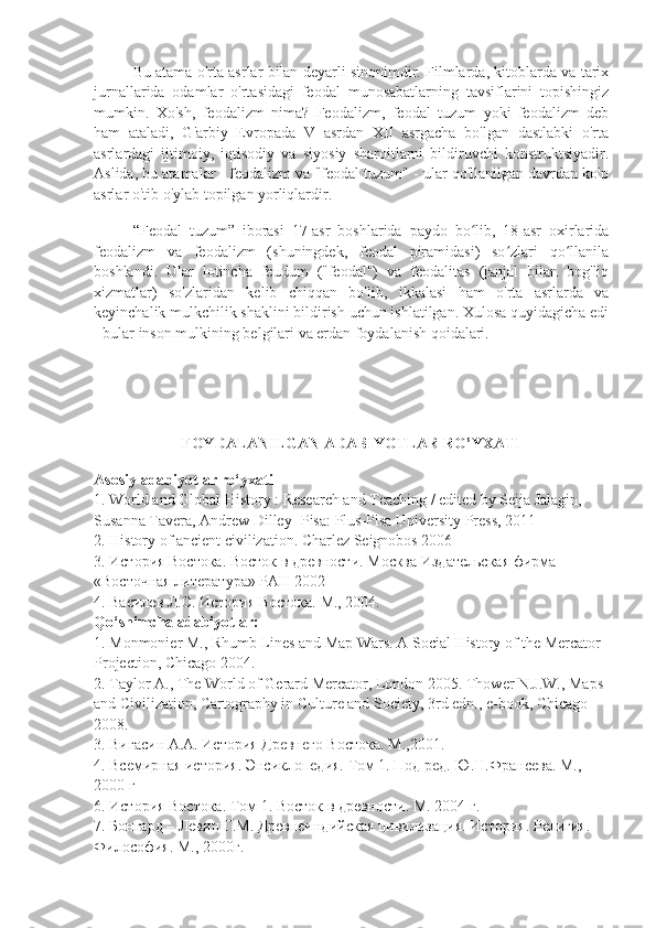 Bu atama o'rta asrlar bilan deyarli sinonimdir. Filmlarda, kitoblarda va tarix
jurnallarida   odamlar   o'rtasidagi   feodal   munosabatlarning   tavsiflarini   topishingiz
mumkin.   Xo'sh,   feodalizm   nima?   Feodalizm,   feodal   tuzum   yoki   feodalizm   deb
ham   ataladi,   G'arbiy   Evropada   V   asrdan   XII   asrgacha   bo'lgan   dastlabki   o'rta
asrlardagi   ijtimoiy,   iqtisodiy   va   siyosiy   sharoitlarni   bildiruvchi   konstruktsiyadir.
Aslida, bu atamalar - feodalizm va "feodal tuzum" - ular qo'llanilgan davrdan ko'p
asrlar o'tib o'ylab topilgan yorliqlardir.
“Feodal   tuzum”   iborasi   17-asr   boshlarida   paydo   bo lib,   18-asr   oxirlaridaʻ
feodalizm   va   feodalizm   (shuningdek,   feodal   piramidasi)   so zlari   qo llanila	
ʻ ʻ
boshlandi.   Ular   lotincha   feudum   ("feodal")   va   feodalitas   (janjal   bilan   bog'liq
xizmatlar)   so'zlaridan   kelib   chiqqan   bo'lib,   ikkalasi   ham   o'rta   asrlarda   va
keyinchalik mulkchilik shaklini bildirish uchun ishlatilgan. Xulosa quyidagicha edi
- bular inson mulkining belgilari va erdan foydalanish qoidalari.
FOYDALANILGAN ADABIYOTLAR RO’YXATI
Asosiy adabiyotlar ro‘yxati
1. World and Global History : Research and Teaching / edited by Seija Jalagin, 
Susanna Tavera, Andrew Dilley- Pisa: Plus-Pisa University Press, 2011
2. History of ancient civilization. Charlez Seignobos 2006
3.  История   Востока .  Восток   в   древности .  Москва Издательская фирма 
«Восточная литература» РАН 2002
4. Василев Л.С. История Востока. М., 2004.
Qo‘shimcha adabiyotlar:
1. Monmonier M., Rhumb Lines and Map Wars. A Social History of the Mercator 
Projection, Chicago 2004.
2. Taylor A., The World of Gerard Mercator, London 2005. Thower N.J.W., Maps 
and Civilization, Cartography in Culture and Society, 3rd edn., e-book, Chicago 
2008.
3. Вигасин А.А. История Древнего Востока. М.,2001.
4. Всемирная история. Энсиклопедия. Том 1. Под ред. Ю.Н.Франсева. М., 
2000 г
6. История Востока. Том 1. Восток в древности. М. 2004 г.
7. Бонгард – Левин Г.М. Древнеиндийская цивилизация. История. Религия. 
Философия. М., 2000г. 