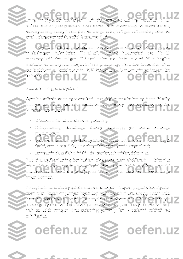 uning   imperiyasidan   boshlangan.   Turli   rim,   varvar   va   karoling   institutlari   feodal
urf-odatlarining   peshqadamlari   hisoblangan:   Rim   hukmronligi   va   xizmatkorlari,
vahshiylarning   harbiy   boshliqlari   va   ularga   sodiq   bo lgan   bo linmalar,   askar   vaʻ ʻ
amaldorlarga yer berish, sodiqlik qasamyodlari.
Keyinchalik  feodal   institutlarini   o'z  kuchini   oshirish  uchun   o'zlashtirgan  va
moslashtirgan   hukmdorlar   "feodallar",   ularning   hukumatlari   esa   "feodal
monarxiyalari"   deb   atalgan.   “17-asrda   o rta   asr   feodal   tuzumi   bilan   bog liq	
ʻ ʻ
institutlar  va amaliyotlar  mavjud bo lishiga qaramay, o sha  davr  tarixchilari  o rta	
ʻ ʻ ʻ
asr feodalizmi va feodal tuzumini XIV-XV asrlarda o z mazmunini yo qotgan deb	
ʻ ʻ
ko rsatdilar.	
ʻ
Feodalizmning xususiyatlari
Agar biz xo'jayin va uning xizmatkori o'rtasidagi munosabatlarning butun falsafiy
mohiyatidan   voz   kechsak,   feodalizmning   asosiy   xususiyatlarini   ajratib
ko'rsatishimiz mumkin.
 O zboshimcha dehqonchilikning ustunligi	
ʻ
 Dehqonlarning   feodallarga   shaxsiy   qaramligi,   yer   ustida   ishlashga
majburlanishi
 Ijara munosabatlari - yerdan foydalanish huquqi uchun dehqon renta to'laydi
(ya'ni, zamonaviy tilda, u o'z ehtiyojlari uchun yerni ijaraga olgan)
 Jamiyatning klassik bo'linishi - dvoryanlar, ruhoniylar, dehqonlar.
Yuqorida   aytilganlarning   barchasidan   o'ziga   xos   rasm   shakllanadi   -   dehqonlar
erkin,   lekin   ayni   paytda   o'z   xo'jayinlariga   qaram   bo'lib   tuyulardi.   Feodal
munosabatlari   sharoiti   ularga   xo'jayinni   tashlab,   o'zlari   uchun   ish   boshlashlariga
imkon bermadi.
Biroq, hech narsa abadiy qolishi mumkin emas edi - buyuk geografik kashfiyotlar
davri   bilan   feodalizm   jamiyat   hayotidagi   hukmron   rolini   asta-sekin   yo'qotmoqda.
Yana bir  necha asrlar davomida qandaydir tarzda davom etib, 17-asrda u nihoyat
o'tmishga   aylandi   va   faqat   tovar-pul   munosabatlari   juda   oddiy   bo'lgan   va   ko'p
mahorat   talab   etmagan   O'rta   asrlarning   yorqin   yillari   xotiralarini   qoldirdi.   va
qobiliyatlar. 