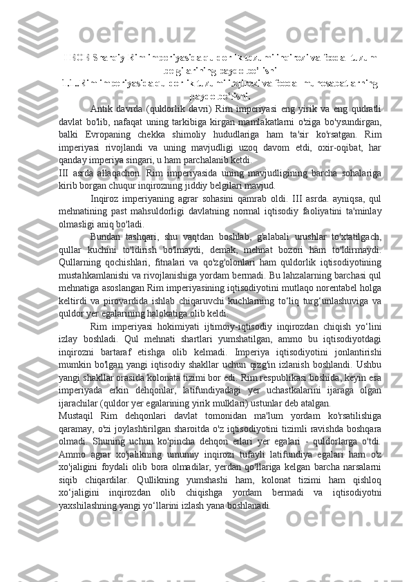 I BOB Sharqiy Rim imperiyasida quldorlik tuzumi inqirozi va feodal tuzum
belgilarining paydo bo’lishi
1.1..Rim imperiyasida quldorlik tuzumi inqirozi va feodal munosabatlarning
paydo bo’lishi.
Antik   davrda   (quldorlik   davri)   Rim   imperiyasi   eng   yirik   va   eng   qudratli
davlat   bo'lib,   nafaqat   uning   tarkibiga   kirgan   mamlakatlarni   o'ziga   bo'ysundirgan,
balki   Evropaning   chekka   shimoliy   hududlariga   ham   ta'sir   ko'rsatgan.   Rim
imperiyasi   rivojlandi   va   uning   mavjudligi   uzoq   davom   etdi,   oxir-oqibat,   har
qanday imperiya singari, u ham parchalanib ketdi.
III   asrda   allaqachon.   Rim   imperiyasida   uning   mavjudligining   barcha   sohalariga
kirib borgan chuqur inqirozning jiddiy belgilari mavjud.
Inqiroz   imperiyaning   agrar   sohasini   qamrab   oldi.   III   asrda.   ayniqsa,   qul
mehnatining   past   mahsuldorligi   davlatning   normal   iqtisodiy   faoliyatini   ta'minlay
olmasligi aniq bo'ladi.
Bundan   tashqari,   shu   vaqtdan   boshlab,   g'alabali   urushlar   to'xtatilgach,
qullar   kuchini   to'ldirish   bo'lmaydi,   demak,   mehnat   bozori   ham   to'ldirmaydi.
Qullarning   qochishlari,   fitnalari   va   qo'zg'olonlari   ham   quldorlik   iqtisodiyotining
mustahkamlanishi va rivojlanishiga yordam bermadi. Bu lahzalarning barchasi qul
mehnatiga asoslangan Rim imperiyasining iqtisodiyotini mutlaqo norentabel holga
keltirdi   va   pirovardida   ishlab   chiqaruvchi   kuchlarning   to‘liq   turg‘unlashuviga   va
quldor yer egalarining halokatiga olib keldi.
Rim   imperiyasi   hokimiyati   ijtimoiy-iqtisodiy   inqirozdan   chiqish   yo‘lini
izlay   boshladi.   Qul   mehnati   shartlari   yumshatilgan,   ammo   bu   iqtisodiyotdagi
inqirozni   bartaraf   etishga   olib   kelmadi.   Imperiya   iqtisodiyotini   jonlantirishi
mumkin   bo'lgan   yangi   iqtisodiy   shakllar   uchun   qizg'in   izlanish   boshlandi.   Ushbu
yangi shakllar orasida kolonata tizimi bor edi. Rim respublikasi boshida, keyin esa
imperiyada   erkin   dehqonlar,   latifundiyadagi   yer   uchastkalarini   ijaraga   olgan
ijarachilar (quldor yer egalarining yirik mulklari) ustunlar deb atalgan.
Mustaqil   Rim   dehqonlari   davlat   tomonidan   ma'lum   yordam   ko'rsatilishiga
qaramay, o'zi  joylashtirilgan sharoitda o'z  iqtisodiyotini  tizimli  ravishda  boshqara
olmadi.   Shuning   uchun   ko'pincha   dehqon   erlari   yer   egalari   -   quldorlarga   o'tdi.
Ammo   agrar   xo'jalikning   umumiy   inqirozi   tufayli   latifundiya   egalari   ham   o'z
xo'jaligini   foydali   olib   bora   olmadilar,   yerdan   qo'llariga   kelgan   barcha   narsalarni
siqib   chiqardilar.   Qullikning   yumshashi   ham,   kolonat   tizimi   ham   qishloq
xo‘jaligini   inqirozdan   olib   chiqishga   yordam   bermadi   va   iqtisodiyotni
yaxshilashning yangi yo‘llarini izlash yana boshlanadi. 