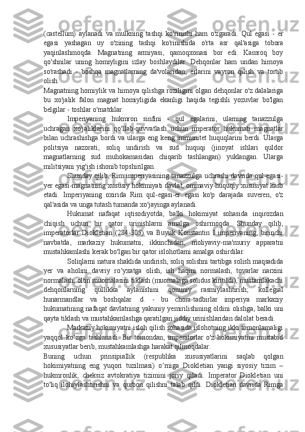 (castellum)   aylanadi   va   mulkning   tashqi   ko'rinishi   ham   o'zgaradi.   Qul   egasi   -   er
egasi   yashagan   uy   o'zining   tashqi   ko'rinishida   o'rta   asr   qal'asiga   tobora
yaqinlashmoqda.   Magnatning   armiyasi,   qamoqxonasi   bor   edi.   Kamroq   boy
qo'shnilar   uning   homiyligini   izlay   boshlaydilar.   Dehqonlar   ham   undan   himoya
so'rashadi   -   boshqa   magnatlarning   da'volaridan,   erlarini   vayron   qilish   va   tortib
olish.
Magnatning homiylik va himoya qilishga roziligini olgan dehqonlar o'z dalalariga
bu   xo'jalik   falon   magnat   homiyligida   ekanligi   haqida   tegishli   yozuvlar   bo'lgan
belgilar - toshlar o'rnatdilar.
Imperiyaning   hukmron   sinfini   -   qul   egalarini,   ularning   tanazzulga
uchragan   xo'jaliklarini   qo'llab-quvvatlash   uchun   imperator   hukumati   magnatlar
bilan uchrashishga  bordi  va ularga eng keng  immunitet  huquqlarini  berdi. Ularga
politsiya   nazorati,   soliq   undirish   va   sud   huquqi   (jinoyat   ishlari   quldor
magnatlarning   sud   muhokamasidan   chiqarib   tashlangan)   yuklangan.   Ularga
militsiyani yig'ish ishonib topshirilgan.
Shunday qilib, Rim imperiyasining tanazzulga uchrashi davrida qul-egasi-
yer egasi-magnatning xususiy hokimiyati davlat, ommaviy-huquqiy xususiyat kasb
etadi.   Imperiyaning   oxirida   Rim   qul-egasi-er   egasi   ko'p   darajada   suveren,   o'z
qal'asida va unga tutash tumanda xo'jayinga aylanadi.
Hukumat   nafaqat   iqtisodiyotda,   balki   hokimiyat   sohasida   inqirozdan
chiqish   uchun   bir   qator   urinishlarni   amalga   oshirmoqda.   Shunday   qilib,
imperatorlar   Diokletian   (284-305)   va   Buyuk   Konstantin   I   imperiyaning,   birinchi
navbatda,   markaziy   hukumatni,   ikkinchidan,   moliyaviy-ma'muriy   apparatni
mustahkamlashi kerak bo'lgan bir qator islohotlarni amalga oshirdilar.
Soliqlarni natura shaklida undirish, soliq solishni tartibga solish maqsadida
yer   va   aholini   davriy   ro yxatga   olish,   ish   haqini   normalash,   tovarlar   narxiniʻ
normalash, oltin muomalasini tiklash (muomalaga solidus kiritildi), mustamlakachi
dehqonlarning   qullikka   aylanishini   qonuniy   rasmiylashtirish;   kollegial
hunarmandlar   va   boshqalar   .d.   -   bu   chora-tadbirlar   imperiya   markaziy
hukumatining nafaqat davlatning yakuniy yemirilishining oldini olishga, balki uni
qayta tiklash va mustahkamlashga qaratilgan jiddiy urinishlaridan dalolat beradi.
Markaziy hokimiyatni isloh qilish sohasida islohotning ikki tomonlamaligi
yaqqol   ko‘zga   tashlanadi.   Bir   tomondan,   imperatorlar   o'z   hokimiyatini   mustabid
xususiyatlar berib, mustahkamlashga harakat qilmoqdalar.
Buning   uchun   prinsipiallik   (respublika   xususiyatlarini   saqlab   qolgan
hokimiyatning   eng   yuqori   tuzilmasi)   o rniga   Diokletian   yangi   siyosiy   tizim   –	
ʻ
hukmronlik,   cheksiz   avtokratiya   tizimini   joriy   qiladi.   Imperator   Diokletian   uni
to'liq   ilohiylashtirishni   va   qurbon   qilishni   talab   qildi.   Diokletian   davrida   Rimga 