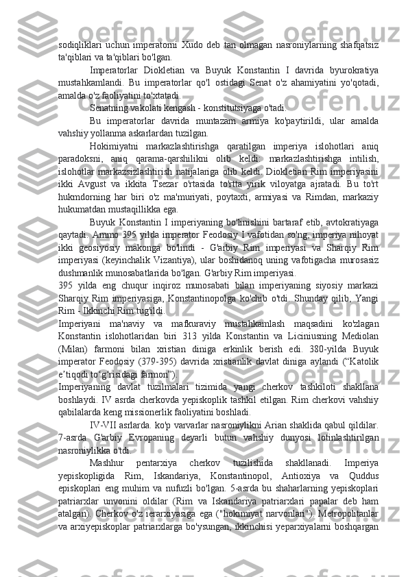 sodiqliklari   uchun   imperatorni   Xudo   deb   tan   olmagan   nasroniylarning   shafqatsiz
ta'qiblari va ta'qiblari bo'lgan.
Imperatorlar   Diokletian   va   Buyuk   Konstantin   I   davrida   byurokratiya
mustahkamlandi.   Bu   imperatorlar   qo'l   ostidagi   Senat   o'z   ahamiyatini   yo'qotadi,
amalda o'z faoliyatini to'xtatadi.
Senatning vakolati kengash - konstitutsiyaga o'tadi.
Bu   imperatorlar   davrida   muntazam   armiya   ko'paytirildi,   ular   amalda
vahshiy yollanma askarlardan tuzilgan.
Hokimiyatni   markazlashtirishga   qaratilgan   imperiya   islohotlari   aniq
paradoksni,   aniq   qarama-qarshilikni   olib   keldi:   markazlashtirishga   intilish,
islohotlar   markazsizlashtirish   natijalariga   olib   keldi.   Diokletian   Rim   imperiyasini
ikki   Avgust   va   ikkita   Tsezar   o'rtasida   to'rtta   yirik   viloyatga   ajratadi.   Bu   to'rt
hukmdorning   har   biri   o'z   ma'muriyati,   poytaxti,   armiyasi   va   Rimdan,   markaziy
hukumatdan mustaqillikka ega.
Buyuk   Konstantin   I   imperiyaning   bo'linishini   bartaraf   etib,   avtokratiyaga
qaytadi. Ammo 395 yilda imperator Feodosiy I vafotidan so'ng, imperiya nihoyat
ikki   geosiyosiy   makonga   bo'lindi   -   G'arbiy   Rim   imperiyasi   va   Sharqiy   Rim
imperiyasi   (keyinchalik   Vizantiya),   ular   boshidanoq   uning   vafotigacha   murosasiz
dushmanlik munosabatlarida bo'lgan. G'arbiy Rim imperiyasi.
395   yilda   eng   chuqur   inqiroz   munosabati   bilan   imperiyaning   siyosiy   markazi
Sharqiy   Rim   imperiyasiga,   Konstantinopolga   ko'chib   o'tdi.   Shunday   qilib,   Yangi
Rim - Ikkinchi Rim tug'ildi.
Imperiyani   ma'naviy   va   mafkuraviy   mustahkamlash   maqsadini   ko'zlagan
Konstantin   islohotlaridan   biri   313   yilda   Konstantin   va   Liciniusning   Mediolan
(Milan)   farmoni   bilan   xristian   diniga   erkinlik   berish   edi.   380-yilda   Buyuk
imperator   Feodosiy   (379-395)   davrida   xristianlik   davlat   diniga   aylandi   (“Katolik
e tiqodi to g risidagi farmon”).ʼ ʻ ʻ
Imperiyaning   davlat   tuzilmalari   tizimida   yangi   cherkov   tashkiloti   shakllana
boshlaydi.   IV   asrda   cherkovda   yepiskoplik   tashkil   etilgan.   Rim   cherkovi   vahshiy
qabilalarda keng missionerlik faoliyatini boshladi.
IV-VII asrlarda. ko'p varvarlar nasroniylikni Arian shaklida qabul qildilar.
7-asrda   G'arbiy   Evropaning   deyarli   butun   vahshiy   dunyosi   lotinlashtirilgan
nasroniylikka o'tdi.
Mashhur   pentarxiya   cherkov   tuzilishida   shakllanadi.   Imperiya
yepiskopligida   Rim,   Iskandariya,   Konstantinopol,   Antioxiya   va   Quddus
episkoplari   eng   muhim   va   nufuzli   bo'lgan.   5-asrda   bu   shaharlarning   yepiskoplari
patriarxlar   unvonini   oldilar   (Rim   va   Iskandariya   patriarxlari   papalar   deb   ham
atalgan).   Cherkov   o'z   ierarxiyasiga   ega   ("hokimiyat   narvonlari").   Metropolitanlar
va arxiyepiskoplar patriarxlarga bo'ysungan, ikkinchisi yeparxiyalarni boshqargan 