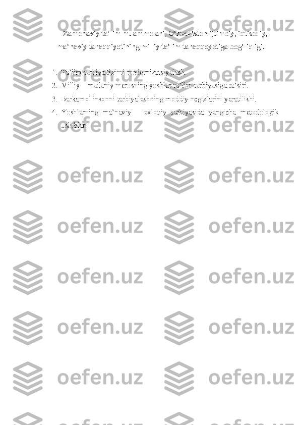 Zamonaviy ta’lim muammolari, O‘zbekiston ijtimoiy, iqtisodiy,
ma’naviy taraqqiyotining milliy ta’lim taraqqoyotiga bog’liqligi.
1. Tа’lim-tаrbiya tizimi mоdernizаtsiyalаsh. 
2. Milliy – mаdаniy merоsning yoshlаr tа’lim-tаrbiyasigа   tа’siri. 
3. Barkamol insonni tarbiyalashning moddiy negizlarini   yaratilishi. 
4. Yoshlarning   ma’naviy   –   aхloqiy   tarbiyasida   yangicha   metodologik
uslublаr. 