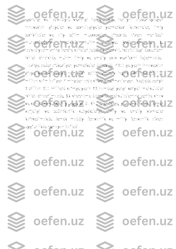 agentligi   va   Iqtisodiyot   vazirligi   hamkorligida   har   yili   o‘tkazilayotgan
innovasion   g’oyalar   va   texnologiyalar   yarmarkasi   korxonalar,   ilmiy
tashkilotlar   va   oliy   ta’lim   muassasalari   o‘rtasida   o‘zaro   manfaatli
munosabatlarni   o‘rnatishda   muhim   ahamiyat   kasb   etmoqda.   Bu
iqtisodiyotimizning barcha sohalari jadal rivojlanishi, istiqboldagi dasturlarni
ishlab   chiqishda   muhim   ilmiy   va   amaliy   asos   vazifasini   bajarmoqda.  
Hozirga qadar o‘tkazilgan yarmarkalar doirasida   4200 ga yaqin innovatsion
g‘oya   va   texnologiya   namoyish   etilib,   umumiy   hajmi   144   milliard   100
million so‘m bo‘lgan 4 mingdan ortiq shartnoma imzolangan. Natijada qariyb
2   trillion   200   milliard   so‘mga   yaqin   62   nomdagi   yangi   seriyali   mahsulotlar
ishlab   chiqarilmoqda,   59   shartnoma   doirasida   mahsulotlarning   tajriba-sinov
va sanoat namunalari yuzaga keldi. Shu bilan birga, yuzlab korxona, fermer
xo‘jaligi   va   tadbirkorlik   subyektlariga   ilmiy   va   amaliy   xizmatlar
ko‘rsatilmokda.   Demak   moddiy   farovonlik   va   milliy   farovonlik   o’zaro
uyg’unlikda namoyon bo’ladi. 