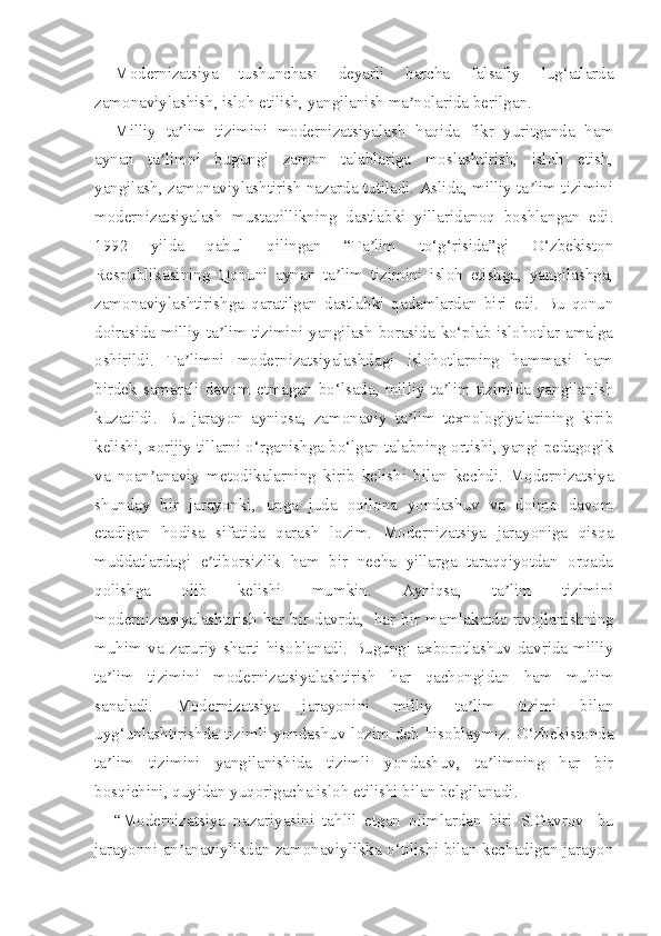 Modernizatsiya   tushunchasi   deyarli   barcha   falsafiy   lug‘atlarda
zamonaviylashish, isloh etilish, yangilanish ma nolarida berilgan.ʼ
Milliy   ta lim   tizimini   modernizatsiyalash   haqida   fikr   yuritganda   ham	
ʼ
aynan   ta limni   bugungi   zamon   talablariga   moslashtirish,   isloh   etish,	
ʼ
yangilash, zamonaviylashtirish nazarda tutiladi. Aslida, milliy ta lim tizimini	
ʼ
modernizatsiyalash   mustaqillikning   dastlabki   yillaridanoq   boshlangan   edi.
1992   yilda   qabul   qilingan   “Ta lim   to‘g‘risida”gi   O‘zbekiston	
ʼ
Respublikasining   Qonuni   aynan   ta lim   tizimini   isloh   etishga,   yangilashga,	
ʼ
zamonaviylashtirishga   qaratilgan   dastlabki   qadamlardan   biri   edi.   Bu   qonun
doirasida milliy ta lim tizimini yangilash borasida ko‘plab islohotlar amalga	
ʼ
oshirildi.   Ta limni   modernizatsiyalashdagi   islohotlarning   hammasi   ham	
ʼ
birdek  samarali  davom  etmagan  bo‘lsada,  milliy  ta lim  tizimida  yangilanish	
ʼ
kuzatildi.   Bu   jarayon   ayniqsa,   zamonaviy   ta lim   texnologiyalarining   kirib	
ʼ
kelishi, xorijiy tillarni o‘rganishga bo‘lgan talabning ortishi, yangi pedagogik
va   noan anaviy   metodikalarning   kirib   kelishi   bilan   kechdi.   Modernizatsiya	
ʼ
shunday   bir   jarayonki,   unga   juda   oqilona   yondashuv   va   doimo   davom
etadigan   hodisa   sifatida   qarash   lozim.   Modernizatsiya   jarayoniga   qisqa
muddatlardagi   e tiborsizlik   ham   bir   necha   yillarga   taraqqiyotdan   orqada	
ʼ
qolishga   olib   kelishi   mumkin.   Ayniqsa,   ta lim   tizimini	
ʼ
modernizatsiyalashtirish  har  bir  davrda,     har  bir  mamlakatda  rivojlanishning
muhim   va   zaruriy   sharti   hisoblanadi.   Bugungi   axborotlashuv   davrida   milliy
ta lim   tizimini   modernizatsiyalashtirish   har   qachongidan   ham   muhim	
ʼ
sanaladi.   Modernizatsiya   jarayonini   milliy   ta lim   tizimi   bilan	
ʼ
uyg‘unlashtirishda  tizimli  yondashuv  lozim deb hisoblaymiz. O‘zbekistonda
ta lim   tizimini   yangilanishida   tizimli   yondashuv,   ta limning   har   bir	
ʼ ʼ
bosqichini, quyidan yuqorigacha isloh etilishi bilan belgilanadi.
“Modernizatsiya   nazariyasini   tahlil   etgan   olimlardan   biri   S.Gavrov     bu
jarayonni an anaviylikdan zamonaviylikka o‘tilishi bilan kechadigan jarayon	
ʼ 