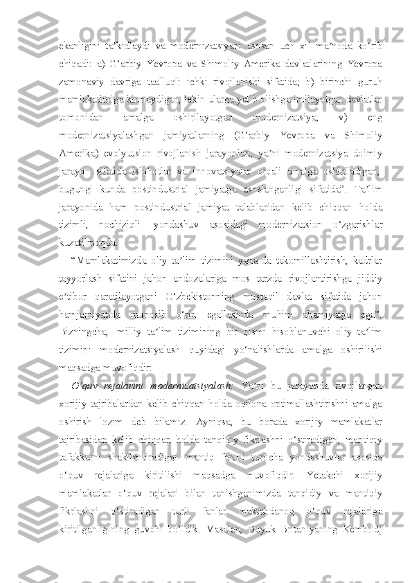 ekanligini   ta kidlaydi   va   modernizatsiyani   asosan   uch   xil   ma noda   ko‘ribʼ ʼ
chiqadi:   a)   G‘arbiy   Yevropa   va   Shimoliy   Amerika   davlatlarining   Yevropa
zamonaviy   davriga   taalluqli   ichki   rivojlanishi   sifatida;   b)   birinchi   guruh
mamlakatlariga kirmaydigan, lekin ularga yetib olishga intilayotgan davlatlar
tomonidan   amalga   oshirilayotgan   modernizatsiya;   v)   eng
modernizatsiyalashgan   jamiyatlarning   (G‘arbiy   Yevropa   va   Shimoliy
Amerika)   evolyutsion   rivojlanish   jarayonlari,   ya ni   modernizatsiya   doimiy	
ʼ
jarayon   sifatida   islohotlar   va   innovatsiyalar   orqali   amalga   oshiriladigan,  
bugungi   kunda   postindustrial   jamiyatga   asoslanganligi   sifatida”.   Ta lim	
ʼ
jarayonida   ham   postindustrial   jamiyat   talablaridan   kelib   chiqqan   holda
tizimli,   nochiziqli     yondashuv   asosidagi   modernizatsion   o‘zgarishlar
kuzatilmoqda.
“Mamlakatimizda   oliy   ta lim   tizimini   yana-da   takomillashtirish,   kadrlar	
ʼ
tayyorlash   sifatini   jahon   andozalariga   mos   tarzda   rivojlantirishga   jiddiy
e tibor   qaratilayotgani   O‘zbekistonning   mustaqil   davlat   sifatida   jahon	
ʼ
hamjamiyatida   munosib   o‘rin   egallashida   muhim   ahamiyatga   ega”.
Bizningcha,     milliy   ta lim   tizimining   bir   qismi   hisoblanuvchi   oliy   ta lim	
ʼ ʼ
tizimini   modernizatsiyalash   quyidagi   yo‘nalishlarda   amalga   oshirilishi
maqsadga muvofiqdir:
O‘quv   rejalarini   modernizatsiyalash;   Ya ni   bu   jarayonda   rivojlangan	
ʼ
xorijiy   tajribalardan   kelib   chiqqan   holda   oqilona   optimallashtirishni   amalga
oshirish   lozim   deb   bilamiz.   Ayniqsa,   bu   borada   xorijiy   mamlakatlar
tajribasidan   kelib   chiqqan   holda   tanqidiy   fikrlashni   o‘stiradigan,   mantiqiy
tafakkurni   shakllantiradigan   mantiq   fanini   turlicha   yondashuvlar   asosida
o‘quv   rejalariga   kiritilishi   maqsadga   muvofiqdir.   Yetakchi   xorijiy
mamlakatlar   o‘quv   rejalari   bilan   tanishganimizda   tanqidiy   va   mantiqiy
fikrlashni   o‘stiradigan   turli   fanlar   maktabdanoq   o‘quv   rejalariga
kiritilganligining   guvohi   bo‘ldik.   Masalan,   Buyuk   Britaniyaning   Kembridj 