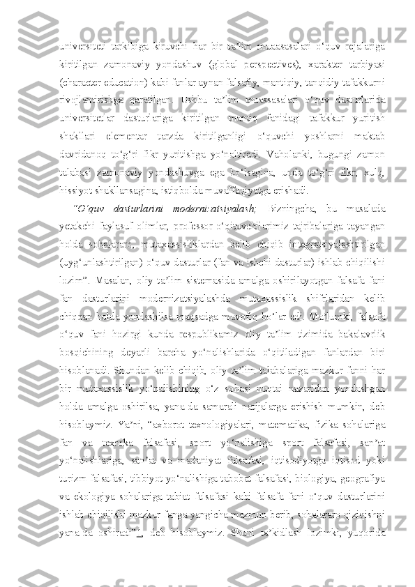 universiteti   tarkibiga   kiruvchi   har   bir   ta lim   muaasasalari   o‘quv   rejalarigaʼ
kiritilgan   zamonaviy   yondashuv   (global   perspectives),   xarakter   tarbiyasi
(character education) kabi fanlar aynan falsafiy, mantiqiy, tanqidiy tafakkurni
rivojlantirishga   qaratilgan.   Ushbu   ta lim   muassasalari   o‘quv   dasturlarida	
ʼ
universitetlar   dasturlariga   kiritilgan   mantiq   fanidagi   tafakkur   yuritish
shakllari   elementar   tarzda   kiritilganligi   o‘quvchi   yoshlarni   maktab
davridanoq   to‘g‘ri   fikr   yuritishga   yo‘naltiradi.   Vaholanki,   bugungi   zamon
talabasi   zamonaviy   yondashuvga   ega   bo‘lsagina,   unda   to‘g‘ri   fikr,   xulq,
hissiyot shakllansagina, istiqbolda muvaffaqiyatga erishadi.
“O‘quv   dasturlarini   modernizatsiyalash;   Bizningcha,   bu   masalada
yetakchi   faylasuf   olimlar,   professor-o‘qituvchilarimiz   tajribalariga   tayangan
holda   sohalararo,   mutaxassisliklardan   kelib   chiqib   integratsiyalashtirilgan
(uyg‘unlashtirilgan) o‘quv dasturlar (fan va ishchi dasturlar) ishlab chiqilishi
lozim”.   Masalan,   oliy   ta lim   sistemasida   amalga   oshirilayotgan   falsafa   fani	
ʼ
fan   dasturlarini   modernizatsiyalashda   mutaxassislik   shifrlaridan   kelib
chiqqan   holda   yondashilsa   maqsadga   muvofiq   bo‘lar   edi.   Ma lumki,   falsafa	
ʼ
o‘quv   fani   hozirgi   kunda   respublikamiz   oliy   ta lim   tizimida   bakalavrlik	
ʼ
bosqichining   deyarli   barcha   yo‘nalishlarida   o‘qitiladigan   fanlardan   biri
hisoblanadi. Shundan kelib chiqib, oliy ta lim talabalariga mazkur fanni har	
ʼ
bir   mutaxassislik   yo‘nalishining   o‘z   sohasi   nuqtai   nazaridan   yondashgan
holda   amalga   oshirilsa,   yana-da   samarali   natijalarga   erishish   mumkin,   deb
hisoblaymiz.   Ya ni,   “axborot   texnologiyalari,   matematika,   fizika   sohalariga	
ʼ
fan   va   texnika   falsafasi,   sport   yo‘nalishiga   sport   falsafasi,   san at	
ʼ
yo‘nalishlariga,   san at   va   madaniyat   falsafasi,   iqtisodiyotga   iqtisod   yoki	
ʼ
turizm falsafasi, tibbiyot yo‘nalishiga tabobat falsafasi, biologiya, geografiya
va   ekologiya   sohalariga   tabiat   falsafasi   kabi   falsafa   fani   o‘quv   dasturlarini
ishlab chiqilishi mazkur fanga yangicha mazmun berib, sohalararo qiziqishni
yana-da   oshiradi” 1 ,   deb   hisoblaymiz.   Shuni   ta kidlash   lozimki,   yuqorida	
ʼ 