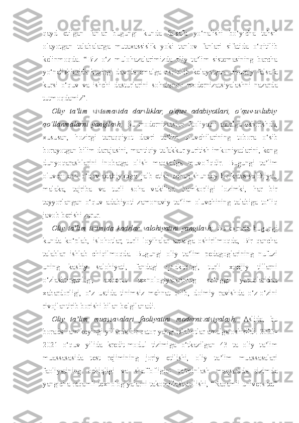 qayd   etilgan   fanlar   bugungi   kunda   falsafa   yo‘nalishi   bo‘yicha   tahsil
olayotgan   talabalarga   mutaxassislik   yoki   tanlov   fanlari   sifatida   o‘qitilib
kelinmoqda.   “Biz   o‘z   mulohazalarimizda   oliy   ta lim   sistemasining   barchaʼ
yo‘nalishlarida   hozirgi   davrda   amalga   oshirilib   kelayotgan   umumiy   falsafa
kursi   o‘quv   va   ishchi   dasturlarini   sohalararo   modernizatsiyalashni   nazarda
tutmoqdamiz”.
Oliy   ta lim   sistemasida   darsliklar,   o‘quv   adabiyotlari,   o‘quv-uslubiy	
ʼ
qo‘llanmalarni   yangilash;   Bu   modernizatsion   faoliyatni   amalga   oshirishda,
xususan,   hozirgi   taraqqiyot   davri   ta lim   oluvchilarining   tobora   o‘sib	
ʼ
borayotgan bilim darajasini, mantiqiy tafakkur yuritish imkoniyatlarini, keng
dunyoqarashlarini   inobatga   olish   maqsadga   muvofiqdir.   Bugungi   ta lim	
ʼ
oluvchilarni o‘quv adabiyotiga     jalb etish uchun shunday bir katta salohiyat,
malaka,   tajriba   va   turli   soha   vakillari   hamkorligi   lozimki,   har   bir
tayyorlangan   o‘quv   adabiyoti   zamonaviy   ta lim   oluvchining   talabiga   to‘liq	
ʼ
javob berishi zarur.
Oliy   ta lim   tizimida   kadrlar   salohiyatini   yangilash;	
ʼ   Bu   borada   bugungi
kunda   ko‘plab,   islohotlar,   turli   loyihalar   amalga   oshirilmoqda,   Bir   qancha
talablar   ishlab   chiqilmoqda.   Bugungi   oliy   ta lim   pedagoglarining   nufuzi	
ʼ
uning   kasbiy   salohiyati,   fandagi   ijodkorligi,   turli   xorijiy   tillarni
o‘zlashtirganligi,   axborot   texnologiyalarining   so‘nggi   yutuqlaridan
xabardorligi,   o‘z   ustida   tinimsiz   mehnat   qilib,   doimiy   ravishda   o‘z-o‘zini
rivojlantirib borishi bilan belgilanadi.
Oliy   ta lim   muassasalari   faoliyatini   modernizatsiyalash;	
ʼ   Aslida,   bu
borada ham keyingi yillarda bir qator yangi islohotlar amalga oshirildi. 2020-
2021   o‘quv   yilida   kredit-modul   tizimiga   o‘tkazilgan   43   ta   oliy   ta lim	
ʼ
muassasasida   test   rejimining   joriy   etilishi,   oliy   ta lim   muassasalari	
ʼ
faoliyatining   ochiqligi   va   shaffofligini   ta minlash   maqsadida   tizimda	
ʼ
yangicha raqamli texnologiyalarni takomillashtirilishi, “Raqamli universitet” 