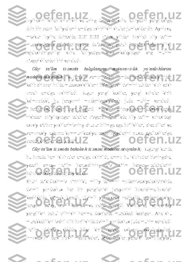 loyihasini   ishlab   chiqilishi   va   uning   doirasida   soha   faoliyatini   yangilashga
doir   bir   qator   faoliyatlarni  amalga   oshirilishi  shular  jumlasidandir.   Ayniqsa,
mazkur   loyiha   doirasida   2021-2022   o‘quv   yilidan   boshlab   oliy   ta limʼ
muassasalarida   talabalar   reyting   daftarchasi,   guruh   jurnalini   bekor   qilish
rejalashtirilganligi   soha   faoliyatiga   kirib   kelayotgan   eng   muhim
o‘zgarishlardan biri sanaladi.
Oliy   ta lim   tizimida   belgilangan   mutaxassislik   yo‘nalishlarini	
ʼ
modernizatsiyalash;   Bu   jarayon   zamon   talabi   hamda   mamlakat   ehtiyojidan
kelib chiqqan holda mutaxassisliklarni belgilanishi tizimini tubdan isloh etish
orqali   amalga   oshiriladi.   Bugun   yangi   kasblar,   yangi   sohalar   kirib
kelmoqdaki,   bu   jarayonni   modernizatsiyalash   juda   muhim   sanaladi.  
“Darhaqiqat,   bugun   davr   o‘zgardi.   Yetishib   chiqayotgan   mutaxassislarga
nisbatan   qo‘yilayotgan   talablar   o‘zgardi.   Endilikda   oliy   ta lim   sohasidagi	
ʼ
asosiy e tibor yoshlarimizning  chuqur  bilimga ega bo‘lishlari,  chet  tillari va	
ʼ
zamonaviy   axborot-kommunikatsiya   texnologiyalarini   puxta   egallashlariga
qaratilishini ko‘zda tutadi”.
Oliy ta lim tizimida baholash tizimini modernizatsiyalash; 	
ʼ Bugungi kunda
bu   borada   ham   islohotlar   amalga   oshirildi,   ammo   bu   islohotlar   bizningcha,
yetarli   emas.   Ta lim   beruvchining   o‘z   ta lim   bergan   talabalarini	
ʼ ʼ
baholamasligi tartibi joriy etildi. 
Shuni   ta kidlashimiz   o‘rinliki,   milliy   ta limni   modernizatsiyalashtirishda	
ʼ ʼ
tizimli   yondashuv   har   bir   yangilanish   jarayonini   bosqichma-bosqich
kechishida   ko‘mak   beradi.   Tizimli   yondashuv   natijasida   modernizatsiya
jarayoni   qulay,   izchil   kechadi   va   qabul   qilinadi.   Vaholanki,   har   qanday
yangilikni   qabul   qilinishi   hamma   davrlarda   murakkab   kechgan.   Ana   shu
murakkablikni izchil olib borilishida tizimli yondashuv juda muhim sanaladi.
Ta lim   tizimiga   shiddat   bilan   kirib   kelgan   axborot   texnologiyalari,	
ʼ
innovatsion   dars   o‘tish   metodikalari,   videodarslar   yaratish   texnologiyasi, 