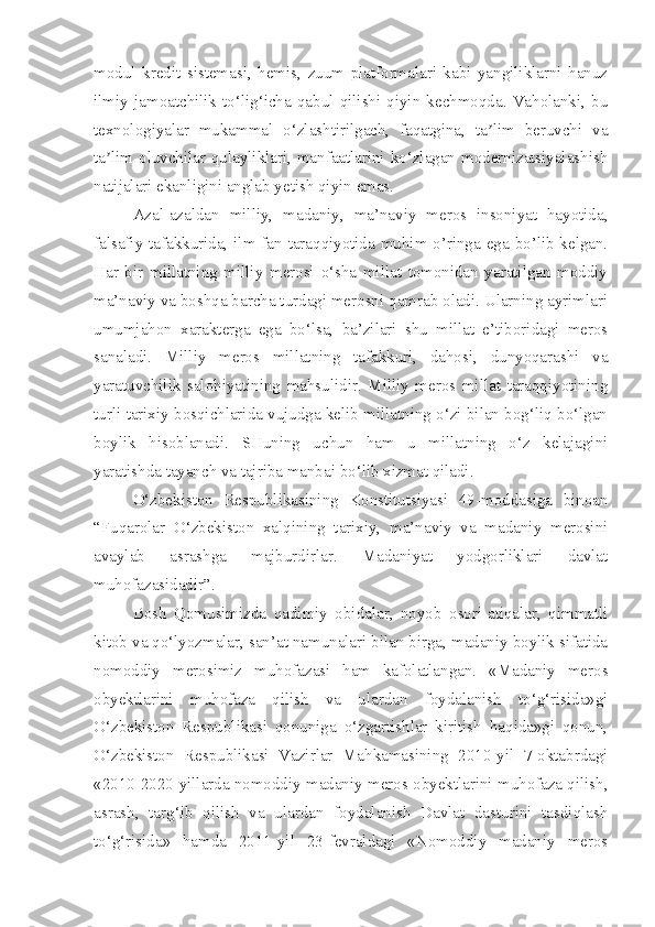 modul   kredit   sistemasi,   hemis,   zuum   platformalari   kabi   yangiliklarni   hanuz
ilmiy   jamoatchilik  to‘lig‘icha  qabul  qilishi   qiyin  kechmoqda.   Vaholanki,   bu
texnologiyalar   mukammal   o‘zlashtirilgach,   faqatgina,   ta lim   beruvchi   vaʼ
ta lim oluvchilar qulayliklari, manfaatlarini ko‘zlagan modernizatsiyalashish	
ʼ
natijalari ekanligini anglab yetish qiyin emas.
Azal-azaldan   milliy,   madaniy,   ma’naviy   meros   insoniyat   hayotida,
falsafiy tafakkurida, ilm-fan taraqqiyotida muhim o’ringa ega bo’lib kelgan.
Har   bir   millatning   milliy   merosi   o‘sha   millat   tomonidan   yaratilgan   moddiy
ma’naviy va boshqa barcha turdagi merosni qamrab oladi. Ularning ayrimlari
umumjahon   xarakterga   ega   bo‘lsa,   ba’zilari   shu   millat   e’tiboridagi   meros
sanaladi.   Milliy   meros   millatning   tafakkuri,   dahosi,   dunyoqarashi   va
yaratuvchilik   salohiyatining   mahsulidir.   Milliy   meros   millat   taraqqiyotining
turli tarixiy bosqichlarida vujudga kelib millatning o‘zi bilan bog‘liq bo‘lgan
boylik   hisoblanadi.   SHuning   uchun   ham   u   millatning   o‘z   kelajagini
yaratishda tayanch va tajriba manbai bo‘lib xizmat qiladi.
O‘zbekiston   Respublikasining   Konstitutsiyasi   49-moddasiga   binoan
“Fuqarolar   O‘zbekiston   xalqining   tarixiy,   ma’naviy   va   madaniy   merosini
avaylab   asrashga   majburdirlar.   Madaniyat   yodgorliklari   davlat
muhofazasidadir”.
Bosh   Qomusimizda   qadimiy   obidalar,   noyob   osori-atiqalar,   qimmatli
kitob va qo‘lyozmalar, san’at namunalari bilan birga, madaniy boylik sifatida
nomoddiy   merosimiz   muhofazasi   ham   kafolatlangan.   «Madaniy   meros
obyektlarini   muhofaza   qilish   va   ulardan   foydalanish   to‘g‘risida»gi
O‘zbekiston   Respublikasi   qonuniga   o‘zgartishlar   kiritish   haqida»gi   qonun,
O‘zbekiston   Respublikasi   Vazirlar   Mahkamasining   2010-yil   7-oktabrdagi
«2010-2020-yillarda nomoddiy madaniy meros obyektlarini muhofaza qilish,
asrash,   targ‘ib   qilish   va   ulardan   foydalanish   Davlat   dasturini   tasdiqlash
to‘g‘risida»   hamda   2011-yil   23-fevraldagi   «Nomoddiy   madaniy   meros 