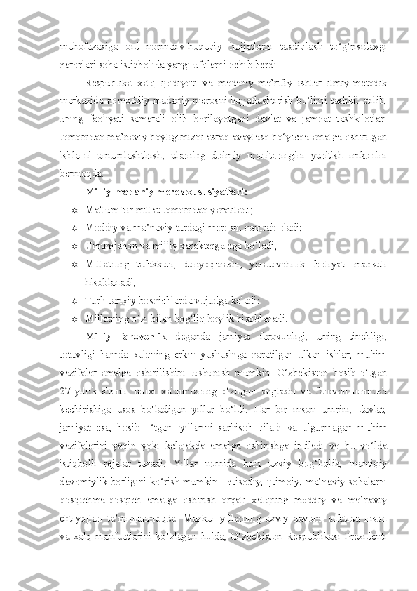 muhofazasiga   oid   normativ-huquqiy   hujjatlarni   tasdiqlash   to‘g‘risida»gi
qarorlari soha istiqbolida yangi ufqlarni ochib berdi.  
Respublika   xalq   ijodiyoti   va   madaniy-ma’rifiy   ishlar   ilmiy-metodik
markazida nomoddiy madaniy merosni hujjatlashtirish  bo‘limi tashkil etilib,
uning   faoliyati   samarali   olib   borilayotgani   davlat   va   jamoat   tashkilotlari
tomonidan ma’naviy boyligimizni asrab-avaylash bo‘yicha amalga oshirilgan
ishlarni   umumlashtirish,   ularning   doimiy   monitoringini   yuritish   imkonini
bermoqda.  
Milliy-madaniy meros xususiyatlari:
 Ma’lum bir millat tomonidan yaratiladi;
 Moddiy va ma’naviy turdagi merosni qamrab oladi;
 Umumjahon va milliy xarakterga ega bo’ladi;
 Millatning   tafakkuri,   dunyoqarashi,   yaratuvchilik   faoliyati   mahsuli
hisoblanadi;
 Turli tarixiy bosqichlarda vujudga keladi;
 Millatning o’zi bilan bog’liq boylik hisoblanadi. 
Milliy   farovonlik   deganda   jamiyat   farovonligi,   uning   tinchligi,
totuvligi   hamda   xalqning   erkin   yashashiga   qaratilgan   ulkan   ishlar,   muhim
vazifalar   amalga   oshirilishini   tushunish   mumkin.   O‘zbekiston   bosib   o‘tgan
27   yillik   shonli     tarixi   xalqimizning   o‘zligini   anglashi   va   farovon   turmush
kechirishiga   asos   bo‘ladigan   yillar   bo‘ldi.   Har   bir   inson   umrini,   davlat,
jamiyat   esa,   bosib   o‘tgan     yillarini   sarhisob   qiladi   va   ulgurmagan   muhim
vazifalarini   yaqin   yoki   kelajakda   amalga   oshirishga   intiladi   va   bu   yo‘lda
istiqbolli   rejalar   tuzadi.   Yillar   nomida   ham   uzviy   bog‘liqlik,   mantiqiy
davomiylik borligini ko‘rish mumkin. Iqtisodiy, ijtimoiy, ma’naviy sohalarni
bosqichma-bosqich   amalga   oshirish   orqali   xalqning   moddiy   va   ma’naviy
ehtiyojlari   ta’minlanmoqda.   Mazkur   yillarning   uzviy   davomi   sifatida   inson
va   xalq   manfaatlarini   ko‘zlagan   holda,   O‘zbekiston   Respublikasi   Prezidenti 