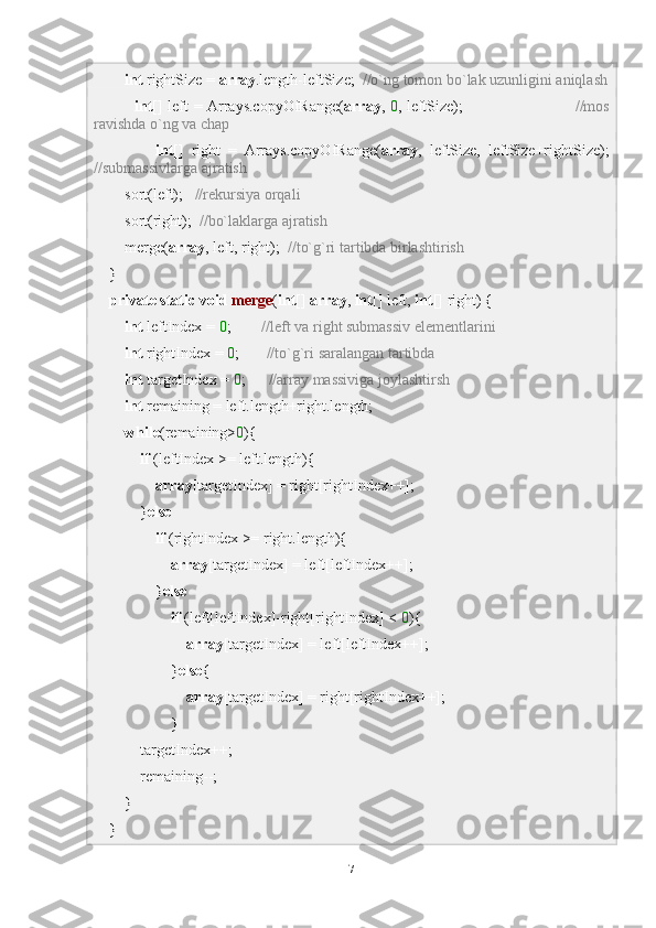          int  rightSize =  array .length-leftSize;   //o`ng tomon bo`lak uzunligini aniqlash
                int [] left = Arrays.copyOfRange( array ,   0 , leftSize);                                            //mos
ravishda o`ng va chap
                int []   right   =   Arrays.copyOfRange( array ,   leftSize,   leftSize+rightSize);
//submassivlarga ajratish
        sort(left);    //rekursiya orqali
        sort(right);   //bo`laklarga ajratish
        merge( array , left, right);   //to`g`ri tartibda birlashtirish
    }
     private   static   void   merge ( int []  array ,  int [] left,  int [] right) {
         int  leftIndex =  0 ;         //left va right submassiv elementlarini
         int  rightIndex =  0 ;        //to`g`ri saralangan tartibda
         int  targetIndex =  0 ;       //array massiviga joylashtirsh
         int  remaining = left.length+right.length;       
         while (remaining> 0 ){                               
             if  (leftIndex >= left.length){
                 array [targetIndex] = right[rightIndex++];
            } else  
                 if  (rightIndex >= right.length){
                     array [targetIndex] = left[leftIndex++];
                } else  
                     if  (left[leftIndex]-right[rightIndex] <  0 ){
                         array [targetIndex] = left[leftIndex++];
                    } else {
                         array [targetIndex] = right[rightIndex++];
                    }
            targetIndex++;
             remaining--;
        }
    }
7 