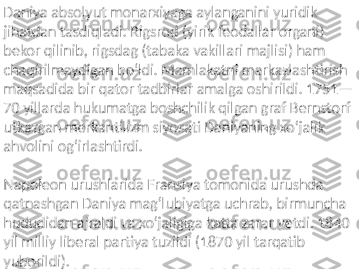 Daniya absolyut monarxiyaga aylanganini yuridik 
jihatdan tasdiqladi. Rigsrod (yirik feodallar organi) 
bekor qilinib, rigsdag (tabaka vakillari majlisi) ham 
chaqirilmaydigan boʻldi. Mamlakatni markazlashtirish 
maqsadida bir qator tadbirlar amalga oshirildi. 1751—
70 yillarda hukumatga boshchilik qilgan graf Bernstorf 
utkazgan merkantilizm siyosati Daniyaning xoʻjalik 
ahvolini ogʻirlashtirdi.
Napoleon urushlarida Fransiya tomonida urushda 
qatnashgan Daniya magʻlubiyatga uchrab, birmuncha 
hududidan ajraldi va xoʻjaligiga katta zarar yetdi. 1840 
yil milliy liberal partiya tuzildi (1870 yil tarqatib 
yuborildi).  