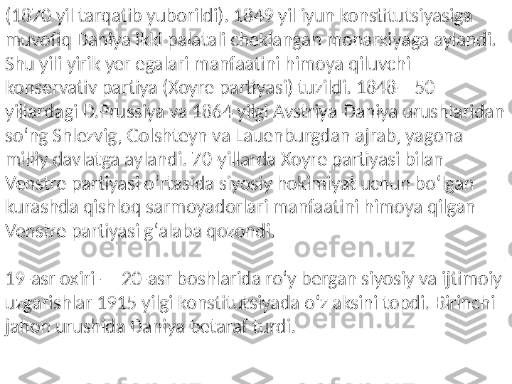 (1870 yil tarqatib yuborildi). 1849 yil iyun konstitutsiyasiga 
muvofiq Daniya ikki palatali cheklangan monarxiyaga aylandi. 
Shu yili yirik yer egalari manfaatini himoya qiluvchi 
konservativ partiya (Xoyre partiyasi) tuzildi. 1848—50 
yillardagi D.Prussiya va 1864 yilgi Avstriya-Daniya urushlaridan 
soʻng Shlezvig, Golshteyn va Lauenburgdan ajrab, yagona 
milliy davlatga aylandi. 70-yillarda Xoyre partiyasi bilan 
Venstre partiyasi oʻrtasida siyosiy hokimiyat uchun boʻlgan 
kurashda qishloq sarmoyadorlari manfaatini himoya qilgan 
Venstre partiyasi gʻalaba qozondi.
19-asr oxiri — 20-asr boshlarida roʻy bergan siyosiy va ijtimoiy 
uzgarishlar 1915 yilgi konstitutsiyada oʻz aksini topdi. Birinchi 
jahon urushida Daniya betaraf turdi. 