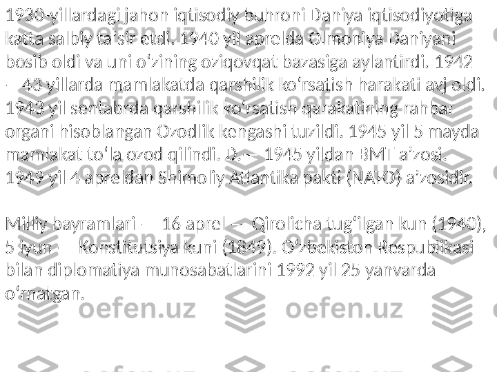 1930-yillardagi jahon iqtisodiy buhroni Daniya iqtisodiyotiga 
katta salbiy taʼsir etdi. 1940 yil aprelda Olmoniya Daniyani 
bosib oldi va uni oʻzining oziqovqat bazasiga aylantirdi. 1942
—43 yillarda mamlakatda qarshilik koʻrsatish harakati avj oldi. 
1943 yil sentabrda qarshilik koʻrsatish qarakatining rahbar 
organi hisoblangan Ozodlik kengashi tuzildi. 1945 yil 5 mayda 
mamlakat toʻla ozod qilindi. D.— 1945 yildan BMT aʼzosi. 
1949 yil 4 apreldan Shimoliy Atlantika pakti (NATO) aʼzosidir.
Milliy bayramlari — 16 aprel — Qirolicha tugʻilgan kun (1940), 
5 iyun — Konstitutsiya kuni (1849). Oʻzbekiston Respublikasi 
bilan diplomatiya munosabatlarini 1992 yil 25 yanvarda 
oʻrnatgan. 