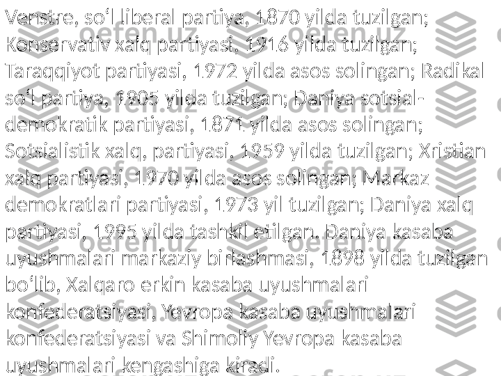 Venstre, soʻl liberal partiya, 1870 yilda tuzilgan; 
Konservativ xalq partiyasi, 1916 yilda tuzilgan; 
Taraqqiyot partiyasi, 1972 yilda asos solingan; Radikal 
soʻl partiya, 1905 yilda tuzilgan; Daniya sotsial-
demokratik partiyasi, 1871 yilda asos solingan; 
Sotsialistik xalq, partiyasi, 1959 yilda tuzilgan; Xristian 
xalq partiyasi, 1970 yilda asos solingan; Markaz 
demokratlari partiyasi, 1973 yil tuzilgan; Daniya xalq 
partiyasi, 1995 yilda tashkil etilgan. Daniya kasaba 
uyushmalari markaziy birlashmasi, 1898 yilda tuzilgan 
boʻlib, Xalqaro erkin kasaba uyushmalari 
konfederatsiyasi, Yevropa kasaba uyushmalari 
konfederatsiyasi va Shimoliy Yevropa kasaba 
uyushmalari kengashiga kiradi. 