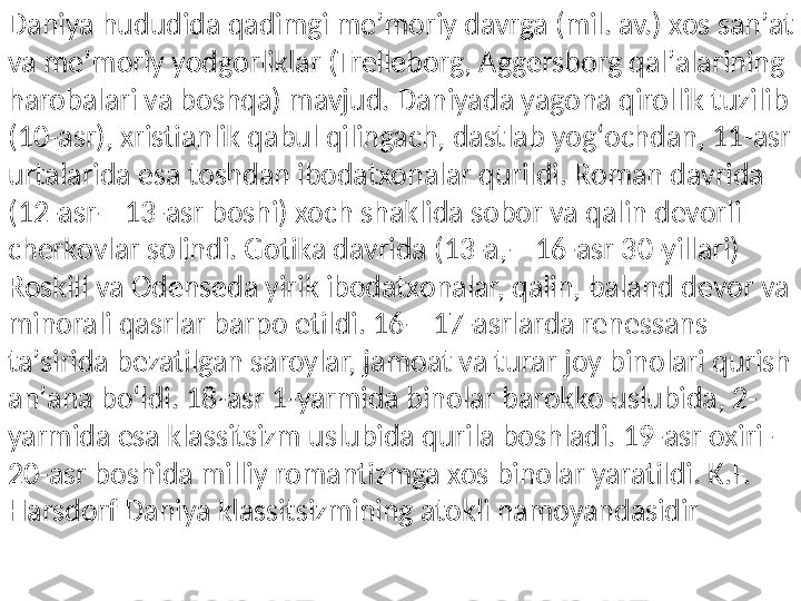 Daniya hududida qadimgi meʼmoriy davrga (mil. av.) xos sanʼat 
va meʼmoriy yodgorliklar (Trelleborg, Aggersborg qalʼalarining 
harobalari va boshqa) mavjud. Daniyada yagona qirollik tuzilib 
(10-asr), xristianlik qabul qilingach, dastlab yogʻochdan, 11-asr 
urtalarida esa toshdan ibodatxonalar qurildi. Roman davrida 
(12-asr—13-asr boshi) xoch shaklida sobor va qalin devorli 
cherkovlar solindi. Gotika davrida (13-a,—16-asr 30-yillari) 
Roskill va Odenseda yirik ibodatxonalar, qalin, baland devor va 
minorali qasrlar barpo etildi. 16—17-asrlarda renessans 
taʼsirida bezatilgan saroylar, jamoat va turar joy binolari qurish 
anʼana boʻldi. 18-asr 1-yarmida binolar barokko uslubida, 2-
yarmida esa klassitsizm uslubida qurila boshladi. 19-asr oxiri — 
20-asr boshida milliy romantizmga xos binolar yaratildi. K.F. 
Harsdorf Daniya klassitsizmining atokli namoyandasidir 