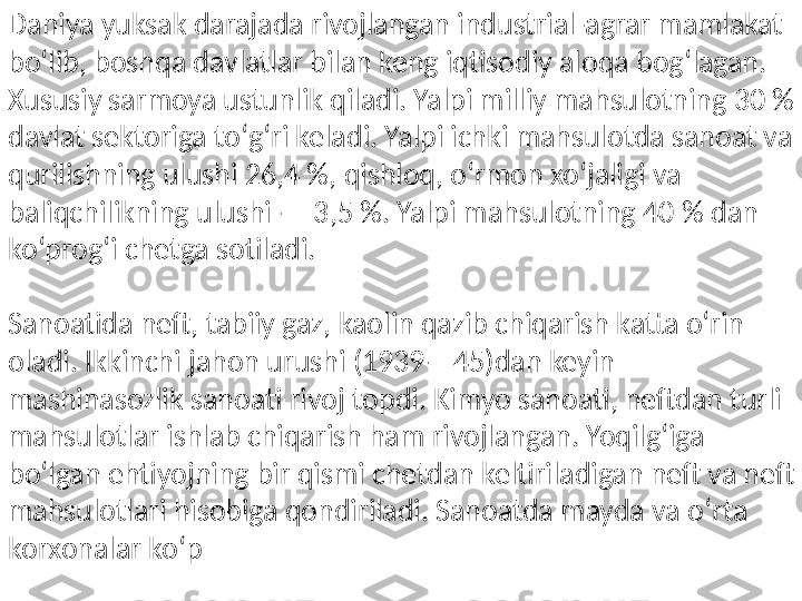 Daniya yuksak darajada rivojlangan industrial-agrar mamlakat 
boʻlib, boshqa davlatlar bilan keng iqtisodiy aloqa bogʻlagan. 
Xususiy sarmoya ustunlik qiladi. Yalpi milliy mahsulotning 30 % 
davlat sektoriga toʻgʻri keladi. Yalpi ichki mahsulotda sanoat va 
qurilishning ulushi 26,4 %, qishloq, oʻrmon xoʻjaligi va 
baliqchilikning ulushi — 3,5 %. Yalpi mahsulotning 40 % dan 
koʻprogʻi chetga sotiladi.
Sanoatida neft, tabiiy gaz, kaolin qazib chiqarish katta oʻrin 
oladi. Ikkinchi jahon urushi (1939—45)dan keyin 
mashinasozlik sanoati rivoj topdi. Kimyo sanoati, neftdan turli 
mahsulotlar ishlab chiqarish ham rivojlangan. Yoqilgʻiga 
boʻlgan ehtiyojning bir qismi chetdan keltiriladigan neft va neft 
mahsulotlari hisobiga qondiriladi. Sanoatda mayda va oʻrta 
korxonalar koʻp 