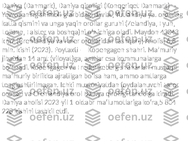 Daniya (Danmark), Daniya qirolligi (Konqeriqet Danmark) — 
Yevropaning shimoli-gʻarbidagi davlat, Yutlandiya ya. orolning 
katta qismini va unga yaqin orollar guruhi (Zelandiya, Fyun, 
Lollann, Falster va boshqa)ni oʻz ichiga oladi. Maydon 43043 
km2 (Grenlandiya va Farer orollaridan tashqari); Aholisi 6,8 
mln. kishi (2023). Poytaxti — Kopengagen shahri. Maʼmuriy 
jihatdan 14 amt (viloyat)ga, amtlar esa kommunalarga 
boʻlinadi. Kopengagen va Frederikeberg shaharlari mustaqil 
maʼmuriy birlikka ajratilgan boʻlsa ham, ammo amtlarga 
tenglashtirilmagan. Ichki muxtoriyatdan foydalanuvchi Farer 
orollari va Grenlandiya orol Daniya qirolligi tarkibiga kiradi. 
Daniya aholisi 2023-yil 1-oktabr ma‘lumotlariga ko‘ra,5 804 
228 kishini tashkil etdi. 