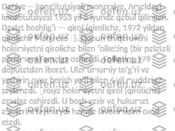 Daniya— konstitutsiyali monarxiya. Amaldagi 
konstitutsiyasi 1953 yil 5 iyunda qabul qilingan. 
Davlat boshligʻi — qirol (qirolicha, 1972 yildan 
qirolicha Margrete II). Qonun chiqaruvchi 
hokimiyatni qirolicha bilan folketing (bir palatali 
parlament) amalga oshiradi. Folketing 179 
deputatdan iborat. Ular umumiy toʻgʻri va 
yashirin ovoz berish yoʻli bilan 4 yil muddatga 
saylanadi. Ijroiya hokimiyatni qirol (qirolicha) 
amalga oshiradi. U bosh vazir va hukumat 
aʼzolarini tayinlaydi hamda lavozimidan ozod 
etadi. 