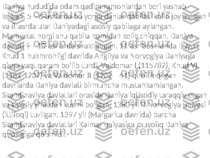 Daniya hududida odam qadim zamonlardan beri yashab 
kelgan. 5—6-asrlarda bu yerga danlar qabilasi kelib joylashgan 
va 8-asrda ular Daniyadagi asosiy qabilaga aylangan. 
Mamlakat nomi shu qabila nomidan kelib chiqqan. Daniya 
davlati 9—10-asrlarda shakllangan. 11-asr boshlarida Buyuk 
Knud 1 hukmronligi davrida Angliya va Norvegiya Daniyaga 
qisqa vaqt qaram boʻlib turdi. Valdemar I (115782), Knud VI 
(1182-1202) va Valdemar II (1202—41) qirollik qilgan 
davrlarda Daniya davlati birmuncha mustahkamlangan. 
Skandinaviya davlatlari orasida Daniya iqtisodiy taraqqiy etgan 
va siyosiy jihatdan kuchli boʻlgan. 1380 yil D.Norvegiya uniyasi 
(ittifoqi) tuzilgan. 1397 yil (Margarita davrida) barcha 
Skandinaviya davlatlari Kalmar uniyasiga muvofiq Daniya 
qirolligiga qoʻshildi. 