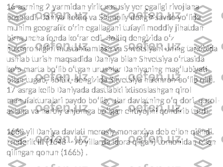 16-asrning 2-yarmidan yirik xususiy yer egaligi rivojlana 
boshladi. Daniya Boltiq va Shimoliy dengiz savdo yoʻlida 
muhim geografik oʻrin egallagani tufayli moddiy jihatdan 
birmuncha fonda koʻrar edi. Boltiq dengizida oʻz 
hukmronligini mustahkamlash va Shvetsiyani uning tarkibida 
ushlab turish maqsadida Daniya bilan Shvetsiya oʻrtasida 
koʻp marta boʻlib oʻtgan urushlar Daniyaning magʻlubiyati 
bilan tugab, Boltik, dengizida Shvetsiya hukmron boʻlib oldi. 
17-asrga kelib Daniyada dastlabki ixtisoslashgan qirol 
manufakturalari paydo boʻlib, ular davlatning oʻq-dori, qurol-
aslaha va harbiy anjomga boʻlgan ehtiyojini qondirib turdi.
1660 yil Daniya davlati merosiy monarxiya deb eʼlon qilindi. 
Frederik III (1648—70 yillarda idora qilgan) tomonidan eʼlon 
qilingan qonun (1665)  . 