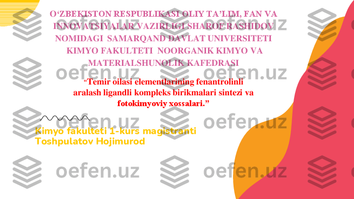 Kimyo	fakulteti	1	-kurs 	magistranti	
Toshpulatov Hojimurod	
O	‘ZBEKISTON RESPUBLIKASI OLIY TA’LIM, FAN VA 	
INNOVATSIYALAR VAZIRLIGI SHAROF RASHIDOV 
NOMIDAGI 	SAMARQAND DAVLAT UNIVERSITETI 	
KIMYO FAKULTETI  NOORGANIK KIMYO VA 	
MATERIALSHUNOLIK KAFEDRASI
“Temir oilasi elementlarining fenantrolinli 	
aralash ligandli kompleks birikmalari sintezi va 	
fotokimyoviy xossalari.” 