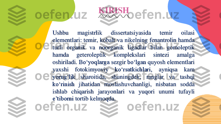 KIRISH	
Ushbu	magistrlik	dissertatsiyasida	temir	oilasi	
elementlari	:	temir,	kobalt	va	nikelning	fenantrolin	hamda	
turli	organik	va	noorganik	ligadlar	bilan	gomoleptik	
hamda	geteroleptik	komplekslari	sintezi	amalga	
oshiriladi	.	Boʻyoqlarga	sezgir	boʻlgan	quyosh	elementlari	
yaxshi	fotokimyoviy	koʻrsatkichlari,	ayniqsa	kam	
yorugʻlik	sharoitida,	shuningdek,	ranglar	va	tashqi	
koʻrinish	jihatidan	moslashuvchanligi,	nisbatan	sodda	
ishlab	chiqarish	jarayonlari	va	yuqori	unumi	tufayli	
e’tiborni	tortib	kelmoqda	. 