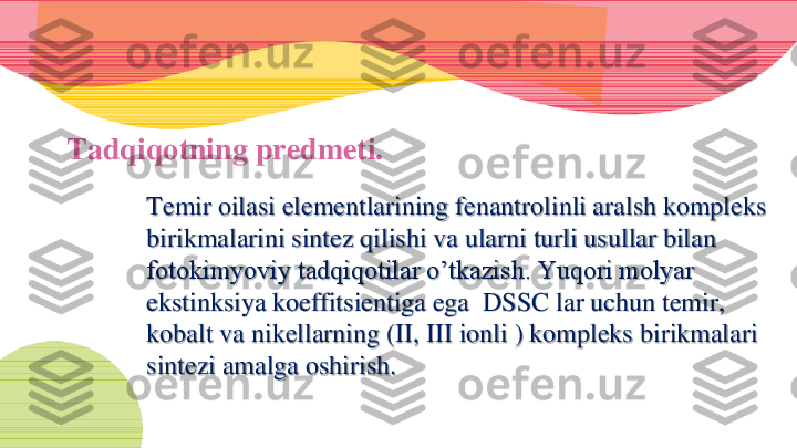 Tadqiqotning predmeti. 	
Temir oilasi elementlarining fenantrolinli aralsh kompleks 
birikmalarini sintez qilishi va ularni turli usullar bilan 
fotokimyoviy tadqiqotilar o’tkazish. Yuqori molyar 
ekstinksiya koeffitsientiga ega  DSSC lar uchun temir, 
kobalt va nikellarning (II, III ionli ) kompleks birikmalari 
sintezi amalga oshirish. 