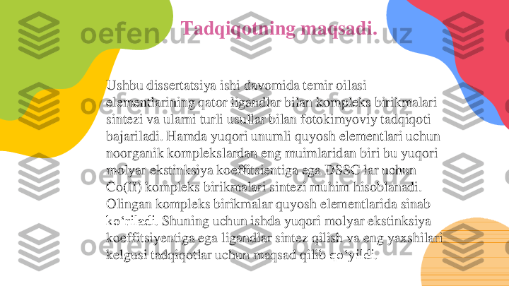 Tadqiqotning maqsadi. 	
Ushbu dissertatsiya ishi davomida temir oilasi 
elementlarining qator ligandlar bilan kompleks birikmalari 
sintezi va ularni turli usullar bilan fotokimyoviy tadqiqoti 
bajariladi. Hamda yuqori unumli quyosh elementlari uchun 
noorganik komplekslardan eng muimlaridan biri bu yuqori 
molyar ekstinksiya koeffitsientiga ega DSSC lar uchun 
Co(II) kompleks birikmalari sintezi muhim hisoblanadi. 
Olingan	kompleks	birikmalar	quyosh	elementlarida	sinab	
koʻriladi	. Shuning	uchun	ishda	yuqori	molyar	ekstinksiya	
koeffitsiyentiga	ega	ligandlar	sintez	qilish	va	eng	yaxshilari	
kelgusi	tadqiqotlar	uchun	maqsad	qilib	qoʻyildi	. 