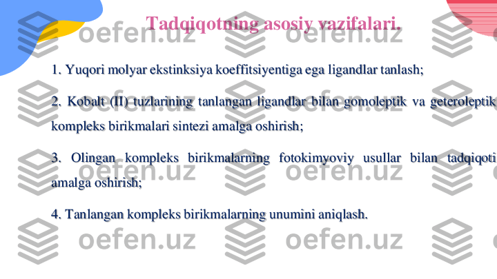 Ta	d	qiqotning asosiy vazifalari.	
1	.Yuqori	molyar	ekstinksiya	koeffitsiyentiga	ega	ligandlar	tanlash	;	
2	.	Kobalt	(II)	tuzlarining	tanlangan	ligandlar	bilan	gomoleptik	va	geteroleptik	
kompleks	birikmalari	sintezi	amalga	oshirish	;	
3	.	Olingan	kompleks	birikmalarning	fotokimyoviy	usullar	bilan	tadqiqoti	
amalga	oshirish	;	
4	.Tanlangan	kompleks	birikmalarning	unumini	aniqlash	. 