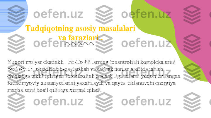 03	
Tadqiqotning	asosiy	masalalari	
va	farazlari	.	
Yuqori	molyar	ekstinkli	Fe	-Co	-Ni 	larning	fenantrolinli	komplekslarini	
cho’ktirish	, oksidlanish	-qaytarilish	va	diffraksionlar	asosida	ishlab	
chiqishga	taklif	qilingan	fenantrolinli	aralash	ligandlarni	yuqori	tanlangan	
fotokimyoviy	xususiyatlarini	yaxshilaydi	va	qayta	tiklanuvchi	energiya	
manbalarini	hosil	qilishga	xizmat	qiladi	. 