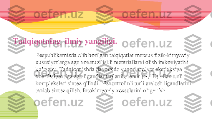 Tadqiqotning  ilmiy yangiligi. 	
Respublikamizda olib borilgan tatqiqotlar maxsus fizik	-kimyoviy 	
xususiyatlarga ega nonatuzilishli materiallarni olish imkoniyatini 
ko’rsatdi. 	Tadqiqot ishda davomida yuqori molyar ekstinksiya 	
koeffitsiyentiga ega ligandlar tanlanib, temir (II, III) bilan turli 
komplekslari sintez qilindi.  	Fenantrolinli	turli	aralash	ligandlarini	
tanlab	sintez	qilish	, fotokimyoviy	xossalarini	o’rganish	. 