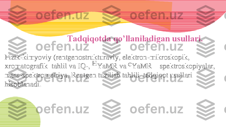 Tadqiqotda qo’llaniladigan usullari.	
F	izik	-kimyoviy (	rentgenostrukturaviy, elektron	-mikroskopik, 	
xromatografik  tahlil va 	IQ	-, 	H	YaMR va 	C	YaMR 	–	spektroskopiyalar, 	
mass	-spektrometriya, Rentgen tuzilish tahlili  tadqiqot usullari 	
hisoblanadi. 