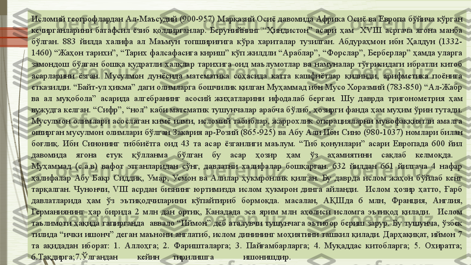 Исломий геогрофлардан Ал-Маъсудий (900-957) Марказий Осиё давомида Африка Осиё ва Европа бўйича кўрган 
кечирганларини  батафсил  ёзиб  қолдирганлар.  Берунийнинг  “Ҳиндистон”  асари  ҳам    XVIII  асргача  ягона  манба 
бўлган.  883  йилда  халифа  ал  Маъмун  топшириғига  кўра  хариталар  тузилган.  Абдураҳмон  ибн  Ҳалдун  (1332-
1460) “Жаҳон тарихи”, “Тарих фалсафасига кириш” кўп жилдли “Араблар”, “Форслар”, Берберлар” ҳамда уларга 
замондош  бўлган  бошқа  қудратли  халқлар  тарихига  оид  маълумотлар  ва  намуналар  тўғрисидаги  ибратли  китоб 
асарларини  ёзган.  Мусулмон  дунёсида  математика  соҳасида  катта  кашфиётлар  қилинди,  арифметика  поёнига 
етказилди. “Байт-ул ҳикма” даги олимларга бошчилик қилган Муҳаммад ибн Мусо Хоразмий (783-850) “Ал-Жабр 
ва  ал  муқобола”  асарида  алгебранинг  асосий  жиҳатларини  ифодалаб  берган.   Шу  даврда  тригонометрия  ҳам 
вужудга келган. “Сифр”, “нол” каби математик тушунчалар арабча бўлиб, ҳозирги фанда ҳам муҳим ўрин тутади. 
Мусулмон  олимлари  асослаган  кимё  илми,  исломий  табиблар,  жаррохлик  операцияларни  мувофаққиятли  амалга 
оширган мусулмон олимлари бўлган Закария ар-Розий (865-925) ва Абу Али Ибн Сино (980-1037) номлари билан 
боғлиқ.  Ибн  Синонинг  тиббиётга  оид  43  та  асар  ёзганлиги  маълум.  “Тиб  қонунлари”  асари  Европада  600  йил 
давомида  ягона  етук  қўлланма  бўлган  бу  асар  ҳозир  ҳам  ўз  аҳамиятини  сақлаб  келмоқда. 
Муҳаммад  (с.а.в)  вафот  этганларидан  сўнг,  давлатни  халифалар  бошқарган.  632  йилдан  661  йилгача  4  нафар 
ҳалифалар  Абу  Бакр  Сиддиқ,  Умар,  Усмон  ва  Алилар  ҳукмронлик  қилган.  Бу  даврда  ислом  жаҳон  бўйлаб  кенг 
тарқалган.  Чунончи,  VIII  асрдан  бизнинг  юртимизда  ислом  ҳукмрон  динга  айланди.    Ислом  ҳозир  ҳатто,  Ғарб 
давлатларида  ҳам  ўз  эътиқодчиларини  кўпайтириб  бормоқда.  масалан,  АҚШда  6  млн,  Франция,  Англия, 
Германиянинг  ҳар  бирида  2  млн  дан  ортиқ,  Канадада  эса  ярим  млн  аҳолиси  исломга  эътиқод  қилади.    Ислом 
таълимоти ҳақида гапирганда  аввало “Иймон” деб аталувчи тушунчага эътибор бериш зарур. Бу тушунча, ўзбек 
тилида “ички ишонч” деган маънони англатиб, ислом динининг моҳиятини ташкил қилади. Дарҳақиқат, иймон 7 
та  ақидадан  иборат:  1.  Аллоҳга;  2.  Фаришталарга;  3.  Пайғамбарларга;  4.  Муқаддас  китобларга;  5.  Охиратга; 
6.Тақдирга;7.Ўлгандан кейин тирилишга ишонишдир.              