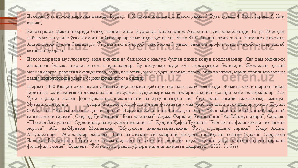 
Исломда 5 та асосий маросим мавжуд. Бурлар: 1. Калимаи шаходат; 2. Намоз ўқиш; 3. Рўза тутиш; 4. Закот бериш; 5. Ҳаж 
қилиш;

Каъбатуллоҳ  Макка  шаҳрида  бунёд  этилган  бино.  Қуръонда  Каъбатуллоҳ  Аллоҳнинг  уйи  ҳисобланади.  Бу  уй  Иброҳим 
пайғамбар  ва  унинг  ўғли  Исмоил  пайғамбарлар  томонидан  қурилган. Бино  3500  йиллик  тарихга эга.  Уламолар  фикрича, 
Аллоҳ  ҳозир  бўлган  бандаларга  Ўз  уйига  келиб  кўриб,  тавоб  қилиб,  унинг  ёнидаги  арофат  тоғига  чиқиб,  дуолар  қилиб 
кетишни буюрган.

Ислом  шариати  мусулмонлар  амал  қилиши  ва  бажариши  маълум  бўлган  диний  қонун  қоидлалардир.  Яна  ҳам  ойдинроқ 
айтадиган  бўлсак,  шариат-ислом  қоидаларидир.  Бу  қонунлар  жуда  кўп  тармоқларга  бўлинади.  Жумладан,  диний 
маросимларга, давлатни бошқаришга, мулк, ворислик, мерос, қарз, жарима, гаров, оила ва никоҳ, юриш туриш меъёрлари 
ҳамда жиноят ҳамда уларга бериладиган жазога оиддир. 

Шариат  1400  йилдан  бери  ислом  давлатларида  жамият  ҳаётини  тартибга  солиб  келмоқда.  Жамият  ҳаёти  шариат  билан 
таритибга  солинмайдиган  давлатларнинг  мусулмон  фуқаролари  маросимларни  шариат  асосида  бажо  келтирадилар.  Илк 
Ўрта  асрларда  ислом  фалсафасининг  шаклланиши  ва  хусусиятларга  оид  бир  талай  илмий  тадқиқотлар  мавжуд. 
Мутаҳассисларнинг  фикрича  ислом  фалсафаси  илмий  фаолиятига  оид  араб  тилидаги  изланишлар  орасда  Журжи 
Зайдоннинг “Ислом цивилизацияси тарихи”, Иброҳим Ҳасаннинг 4 жилддан иборат “Исломнинг сиёсий, диний, маданий 
ва ижтимоий тарихи”, Саид ад-Диюжининг “Байт-ул ҳикма”, Аҳмад Фарид ар Рифаъининг “Ал-Маъмун даври”, Саид аш 
–Шаҳҳад Зағлулнинг “Сурёнийлар ва мусулмон маданияти”, Қадрий Ҳафиз Туқанинг “Риёзиёт ва фалаккиётга оид илмий 
мероси”,  Абд  ал-Мунъин  Можиднинг  “Мусулмон  цивилизациясининг  Ўрта  асрлардаги  тарихи”,  Ҳидр  Аҳмад 
Атоуллоҳнинг  “Аббосийлар  даврида  “Байт  ал-ҳикма”  китобларини  алоҳида  таъкидлаш  лозим.  (Қаранг.  Сиддиқов 
Илёсжон  Бахромович  “Ўрта  асар  ислом  шарқида  гносеологик  теологик  қарашларнинг  ўзаро  синтезлашувчи:  тарихий 
фалсафий таҳлил”.-Тошкент: “Ўзбекистон файласуфлари миллий жамияти нашриёти”, 2022. 21-бет).              