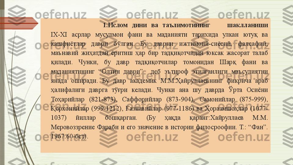                             1. Ислом  дини  ва  таълимотининг шаклланиши
IX-XI  асрлар  мусулмон  фани  ва  маданияти  тарихида  улкан  ютуқ  ва 
кашфиётлар  даври  бўлган.  Бу  даврни  ижтимоий-сиёсий,  фалсафий, 
маънавий  жиҳатдан  ёритиш  ҳар  бир  тадқиқотчидан  юксак  жасорат  талаб 
қилади.  Чунки,  бу  давр  тадқиқотчилар  томонидан  Шарқ  фани  ва 
маданиятининг  “Олтин  даври”    деб  эътироф  этилганлиги  маъсулиятни 
янада  оширади.  Бу  давр  академик  М.М.Ҳайруллаевнинг  фикрича  араб 
ҳалифалиги  даврга  тўғри  келади.  Чунки  ана  шу  даврда  Ўрта  Осиёни 
Тоҳарийлар  (821-873),  Саффорийлар  (873-904),  Самонийлар  (875-999), 
Қорхонийлар  (999-1212),  Ғазнавийлар  (977-1186)  ва  Ҳоразмшоҳлар  (1077-
1037)  йиллар  бошқарган.  (Бу  ҳақда  қаранг:Хайруллаев  М.М. 
Меровоззрение  Фараби  и  его  значение  в  истории  филосроофии.  Т.:  “Фан”. 
1967.60-бет).              