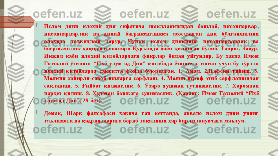 
Ислом  дини  илоҳий  дин  сифатида  шаклланишидан  бошлаб,  инсонпарвар, 
инсонпарварлик  ва  диний  бағрикенгликка  асосланган  дин  бўлганлигини 
алоҳида  таъкидлаш  зарур.  Чунки  ислом  динининг  инсонпарварлик  ва 
бағрикенглик  ҳақидаги  ғоялари  Қуръонда  баён  қилинган  бўлиб,  Таврот,  Забур, 
Инжил  каби  илоҳий  китоблардаги  фикрлар  билан  уйғундир.  Бу  ҳақда  Имом 
Ғаззолий  ўзининг  “Иҳё  улум  ад-Дин”  китобида  ёзишича,  инсон  учун  бу  тўртта 
илоҳий  китобларда  саккизта  фойда  буюрилган.  1.  Амал.  2.Нафсни  тийиш.  3. 
Молини  хайирли-савоб  ишларга  сарфлаш.  4.  Молни  исроф  этиб  сарфланишдан 
сақланиш.  5.  Ғийбат  қилмаслик.  6.  Ўзаро  душман  тутинмаслик.  7.  Ҳаромдан 
парҳез  қилиш.  8.  Худодан  бошқага  суянмаслик.  (Қаранг:  Имом  Ғаззолий  “Иҳё 
улум ад-Дин”, 28-бет).

Демак,  Шарқ  фалсафаси  ҳақида  гап  кетганда,  аввало  ислом  дини  унинг 
таълимоти ва қадриятларига бориб тақалиши ҳар бир изланувчига маълум.               