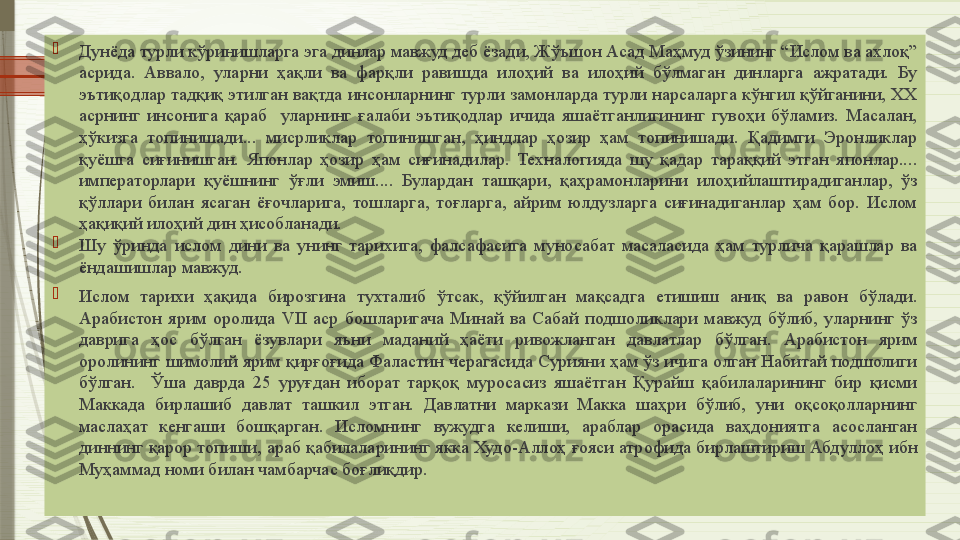 
Дунёда турли кўринишларга эга динлар мавжуд деб ёзади, Жўъшон Асад Маҳмуд ўзининг “Ислом ва ахлоқ” 
асрида.  Аввало,  уларни  ҳақли  ва  фарқли  равишда  илоҳий  ва  илоҳий  бўлмаган  динларга  ажратади.  Бу 
эътиқодлар тадқиқ этилган вақтда инсонларнинг турли замонларда турли нарсаларга кўнгил қўйганини, ХХ 
асрнинг  инсонига  қараб    уларнинг  ғалаби  эътиқодлар  ичида  яшаётганлигининг  гувоҳи  бўламиз.  Масалан, 
ҳўкизга  топинишади...  мисрликлар  топинишган,  ҳиндлар  ҳозир  ҳам  топинишади.  Қадимги  Эронликлар 
қуёшга  сиғинишган.  Японлар  ҳозир  ҳам  сиғинадилар.  Техналогияда  шу  қадар  тараққий  этган  японлар.... 
императорлари  қуёшнинг  ўғли  эмиш....  Булардан  ташқари,  қаҳрамонларини  илоҳийлаштирадиганлар,  ўз 
қўллари  билан  ясаган  ёғочларига,  тошларга,  тоғларга,  айрим  юлдузларга  сиғинадиганлар  ҳам  бор.  Ислом 
ҳақиқий илоҳий дин ҳисобланади. 

Шу  ўринда  ислом  дини  ва  унинг  тарихига,  фалсафасига  муносабат  масаласида  ҳам  турлича  қарашлар  ва 
ёндашишлар мавжуд. 

Ислом  тарихи  ҳақида  бирозгина  тухталиб  ўтсак,  қўйилган  мақсадга  етишиш  аниқ  ва  равон  бўлади. 
Арабистон  ярим  оролида  VII  аср  бошларигача  Минай  ва  Сабай  подшоликлари  мавжуд  бўлиб,  уларнинг  ўз 
даврига  ҳос  бўлган  ёзувлари  яъни  маданий  ҳаёти  ривожланган  давлатлар  бўлган.  Арабистон  ярим 
оролининг шимолий ярим қирғоғида Фаластин черагасида Сурияни ҳам ўз ичига олган Набитай подшолиги 
бўлган.    Ўша  даврда  25  уруғдан  иборат  тарқоқ  муросасиз  яшаётган  Қурайш  қабилаларининг  бир  қисми 
Маккада  бирлашиб  давлат  ташкил  этган.  Давлатни  маркази  Макка  шаҳри  бўлиб,  уни  оқсоқолларнинг 
маслаҳат  кенгаши  бошқарган.  Исломнинг  вужудга  келиши,  араблар  орасида  ваҳдониятга  асосланган 
диннинг қарор топиши, араб қабилаларининг якка Худо-Аллоҳ ғояси атрофида бирлаштириш Абдуллоҳ ибн 
Муҳаммад номи билан чамбарчас боғлиқдир.                