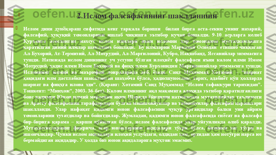 
                                        2.Ислом фалсафасининг шаклланиши

Ислом  дини  дунёқараш  сифатида  кенг  тарқала  бориши    билан  бирга  аста-секин  унинг  назарий, 
фалсафий,  ҳуқуқий  томонларини  ишлаб  чиқишга  эътибор  кучая  бошалди.  9-10  асрларга  келиб 
Қуръонга  асосланган  махсус  ислом  илмлари  яъни  исломни  ҳар  томонлама  мустаҳкамлашга 
қаратилган  диний  илмлар  шакллана  бошлади.    Бу  илмларни  Марказий  Осиёдан    етишиб  чиққаган 
Ал-Бухорий, Ат-Термизий, Ал-Мотрудий, Ал-Марғилоний, Кубро, Нақшбанд, Яссавийлар зиммасига 
тушди.  Натижада  ислом  динининг  уч  устуни  бўлган  илоҳиёт  фалсафаси  яъни  калом  илми  Имом 
Мотрудий,  ҳадис  илми  Имом  Бухорий  ва  фиқҳ  илми  Бурхонидин  Марғинонийлар  зиммасига  тушди. 
Исломнинг  илмий  ва  маърифий  доираларида  деб,  ёзади  Саид  Муҳаммад  Хотамий  –  “шариат 
ҳақидаги  илм  дастлабки  шаклланган  шаҳобча  бўлса,  ҳадисшунослик,  тарих,  адабиёт  кўп  ҳолларда 
шариат  ва  фиқҳга  илова  эди”.  (Қаранг:  Хотамий  Саид  Муҳаммад  “Ислом  тафаккури  тарихидан”. 
Тошкент: “Минҳож”, 2003. 36-бет). Калом илмининг ақл мақомига алоҳида эътибор қаратилганлиги 
боис  қадимги  Юнон  илмий  меросини  яқин  Шарқда  ёйилиши  натижасида  мутазилийлар  таълимоти 
ва Арасту фалсафасини тарафдорлари бўлган машшоийунлар ва табиийунлар фалсафий қарашлари 
шаклланди.   Улар  нафақат  қадимги  юнон  фалсафасини  чуқур  ўргандилар  балки  уни  айрим 
томонларини  тузатдилар  ва  бойитдилар.  Жумладан,  қадимги  юнон  фалсафасида  сиёсат  ва  фалсафа 
бир-бирига  қарама  –  қарши  қўйилган  бўлса,  ислом  фалсафасида  улар  уйғунликда  олиб  қаралди. 
Мутаҳассисларнинг  фикрича,  агар  юнонларнинг  ақидалари  тўғри  бўлса,  бизники  энг  тўғри  ва 
ишончлидир. Чунки ислом ақидалари илоҳий услубдаги, олдидан ҳам, ортидан ҳам нотўғри нарса юз 
бермайдиган ақидадир. У ҳолда биз юнон ақидаларига муҳтож эмасмиз.               