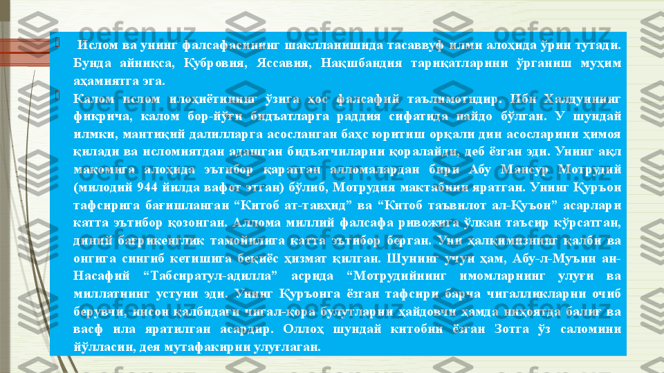 
  Ислом ва унинг фалсафасининг шаклланишида тасаввуф илми алоҳида ўрин тутади. 
Бунда  айниқса,  Кубровия,  Яссавия,  Нақшбандия  тариқатларини  ўрганиш  муҳим 
аҳамиятга эга.

Калом  ислом  илоҳиётининг  ўзига  ҳос  фалсафий  таълимотидир.  Ибн  Халдуннинг 
фикрича,  калом  бор-йўғи  бидъатларга  раддия  сифатида  пайдо  бўлган.  У  шундай 
илмки, мантиқий  далилларга  асосланган  баҳс  юритиш орқали дин асосларини  ҳимоя 
қилади  ва  исломиятдан  адашган  бидъатчиларни  қоралайди,  деб  ёзган  эди.  Унинг  ақл 
мақомига  алоҳида  эътибор  қаратган  алломалардан  бири  Абу  Мансур  Мотрудий 
(милодий  944 йилда  вафот этган)  бўлиб, Мотрудия мактабини яратган.  Унинг Қуръон 
тафсирига  бағишланган  “Китоб  ат-тавҳид”  ва  “Китоб  таъвилот  ал-Қуъон”  асарлари 
катта  эътибор  қозонган.  Аллома  миллий  фалсафа  ривожига  ўлкан  таъсир  кўрсатган, 
диний  бағрикенглик  тамойилига  катта  эътибор  берган.  Уни  ҳалқимизнинг  қалби  ва 
онгига  сингиб  кетишига  беқиёс  ҳизмат  қилган.  Шунинг  учун  ҳам,  Абу-л-Муъин  ан-
Насафий  “Табсиратул-адилла”  асрида  “Мотрудийнинг  имомларнинг  улуғи  ва 
миллатнинг  устуни  эди.  Унинг  Қуръонга  ёзган  тафсири  барча  чигалликларни  очиб 
берувчи,  инсон  қалбидаги  чигал-қора  булутларни  ҳайдовчи  ҳамда  ниҳоятда  балиғ  ва 
васф  ила  яратилган  асардир.  Оллоҳ  шундай  китобни  ёзган  Зотга  ўз  саломини 
йўлласин, дея мутафакирни улуғлаган.               