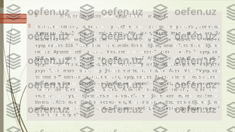 
                3.Ислом фалсафасининг хусусиятлари ва моҳияти

Таъкидлаш  жоизки,  ислом  дини  туғилаётган  янги  эътиқод  ташувчилари,  даставвал 
Муҳаммад  (с.а.в.)  ва  унинг  сафдошлари  Абу  Бакир,  Умар,  Усмон  ва  Али  ҳам  ўз 
ҳаракатларида  шахсий  манфаат  кутишмаган.  Бундай  эҳтирослар  натижасида 
мусулмонлар  636  йилда  Византияга  зарба  берган  бўлса,  сосонийлар  билан  бўлган 
жангда  Хуросон  забт  этилди.  Мамлакатнинг  шарқий  қисми  ихтиёрий  мусулмон 
бўлдилар.  Нисбатан  қисқа  вақт  ичида  Шимолий  Африка  ва  Европанинг  жанубий 
ҳудуди-Пириния эгалланиб, исломлаштирилди. Шу вақтдан бошлаб жуда катта ҳудудда 
умумийлик  қарор  топди.  Шу  ўринда  австралиялик  олим  Адам  Мец  “Мусулмон 
ренессанси”  асарида  таъкидлаганидек,  мусулмонлар  ўзлари  яратган  қадриятларни 
бошқаларга  бериш  баробарида  ўзгарадиган  фалсафий  ғоялар,  илмий  билимлар  ва 
техник  воситаларни  ўзлаштирдилар.  Алоҳида  таъкидлаш  жоизки,  ислом  дини 
маданиятини  турли  бўҳронлардан  ҳимоялайдиган  ўзига  хос  қалқон  вазифасини 
бажарди.  Африкадан  Осиёдан  марказигача,  Ҳиндистондан  Гибралтаргача  бўлган  ўлкан 
маконда  ҳалқдан  дин  ва  тил  бирлиги  асосида  бирлашдиларки,  бу  ўзаро  маданий 
таъсирни анча кучайтирди.              