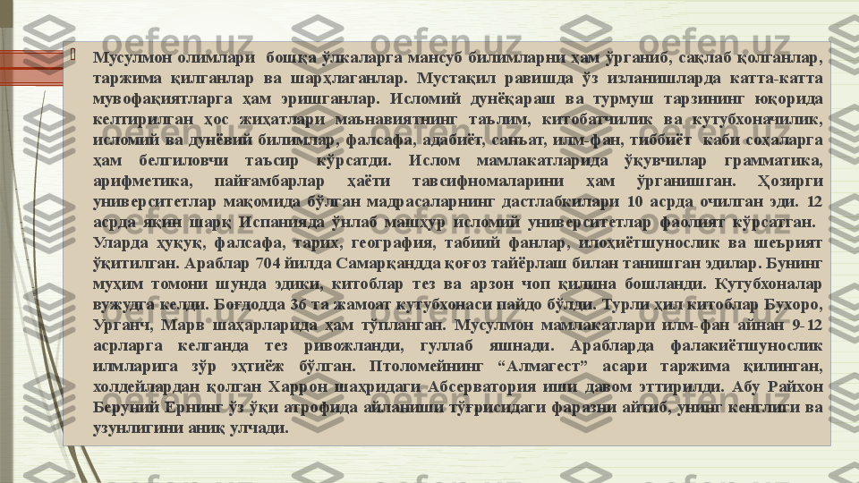 
Мусулмон  олимлари    бошқа  ўлкаларга  мансуб  билимларни  ҳам  ўрганиб,  сақлаб  қолганлар, 
таржима  қилганлар  ва  шарҳлаганлар.  Мустақил  равишда  ўз  изланишларда  катта-катта 
мувофақиятларга  ҳам  эришганлар.  Исломий  дунёқараш  ва  турмуш  тарзининг  юқорида 
келтирилган  ҳос  жиҳатлари  маънавиятнинг  таълим,  китобатчилик  ва  кутубхоначилик, 
исломий  ва  дунёвий  билимлар,  фалсафа,  адабиёт,  санъат,  илм-фан,  тиббиёт    каби  соҳаларга 
ҳам  белгиловчи  таъсир  кўрсатди.  Ислом  мамлакатларида  ўқувчилар  грамматика, 
арифметика,  пайғамбарлар  ҳаёти  тавсифномаларини  ҳам  ўрганишган.  Ҳозирги 
университетлар  мақомида  бўлган  мадрасаларнинг  дастлабкилари  10  асрда  очилган  эди.  12 
асрда  яқин  шарқ  Испанияда  ўнлаб  машҳур  исломий  университетлар  фаолият  кўрсатган.   
Уларда  ҳуқуқ,  фалсафа,  тарих,  география,  табиий  фанлар,  илоҳиётшунослик  ва  шеърият 
ўқитилган. Араблар 704 йилда Самарқандда қоғоз тайёрлаш билан танишган эдилар. Бунинг 
муҳим  томони  шунда  эдики,  китоблар  тез  ва  арзон  чоп  қилина  бошланди.  Кутубхоналар 
вужудга келди. Боғдодда 36 та жамоат кутубхонаси пайдо бўлди. Турли ҳил китоблар Бухоро, 
Урганч,  Марв  шаҳарларида  ҳам  тўпланган.  Мусулмон  мамлакатлари  илм-фан  айнан  9-12 
асрларга  келганда  тез  ривожланди,  гуллаб  яшнади.  Арабларда  фалакиётшунослик 
илмларига  зўр  эҳтиёж  бўлган.  Птоломейнинг  “Алмагест”  асари  таржима  қилинган, 
холдейлардан  қолган  Харрон  шаҳридаги  Абсерватория  иши  давом  эттирилди.  Абу  Райхон 
Беруний  Ернинг  ўз  ўқи  атрофида  айланиши  тўғрисидаги  фаразни  айтиб,  унинг  кенглиги  ва 
узунлигини аниқ улчади.                