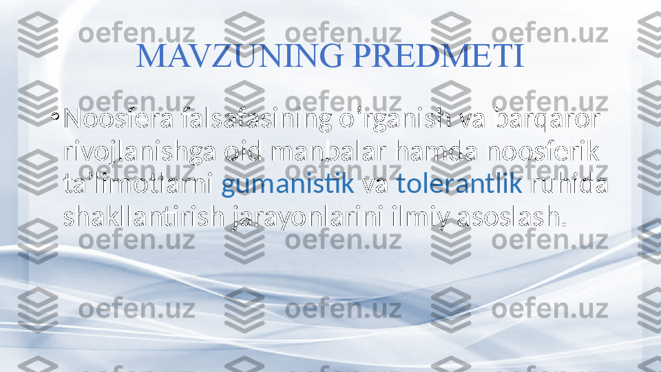 MAVZUNING PREDMETI
•
Noosfera falsafasining o‘rganish va barqaror 
rivojlanishga oid manbalar hamda noosferik 
ta’limotlarni  gumanistik  va  tol e r a ntlik  ruhida 
shakllantirish jarayonlarini ilmiy asoslash. 