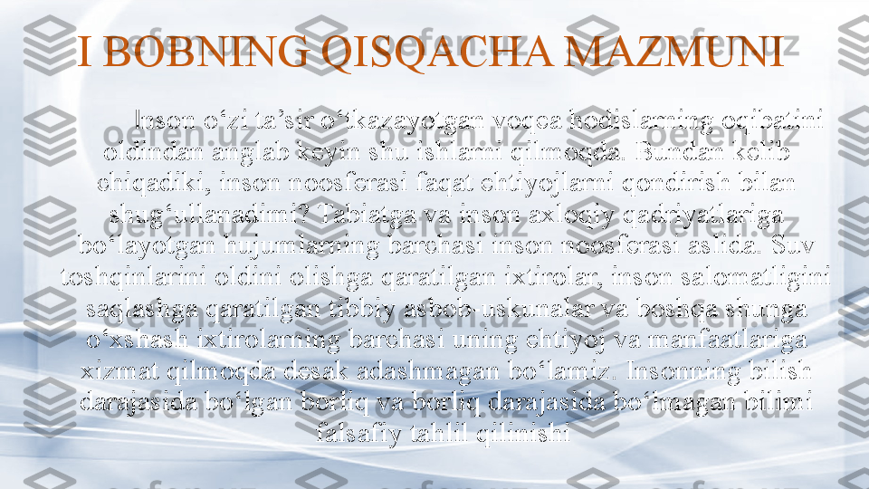 I BOBNING QISQACHA MAZMUNI
I nson o‘zi ta’sir o‘tkazayotgan voqea hodislarning oqibatini 
oldindan anglab keyin shu ishlarni qilmoqda. Bundan kelib 
chiqadiki, inson noosferasi faqat ehtiyojlarni qondirish bilan 
shug‘ullanadimi? Tabiatga va inson axloqiy qadriyatlariga 
bo‘layotgan hujumlarning barchasi inson noosferasi aslida. Suv 
toshqinlarini oldini olishga qaratilgan ixtirolar, inson salomatligini 
saqlashga qaratilgan tibbiy asbob-uskunalar va boshqa shunga 
o‘xshash ixtirolarning barchasi uning ehtiyoj va manfaatlariga 
xizmat qilmoqda desak adashmagan bo‘lamiz. Insonning bilish 
darajasida bo‘lgan borliq va borliq darajasida bo‘lmagan bilimi 
falsafiy tahlil qilinishi  