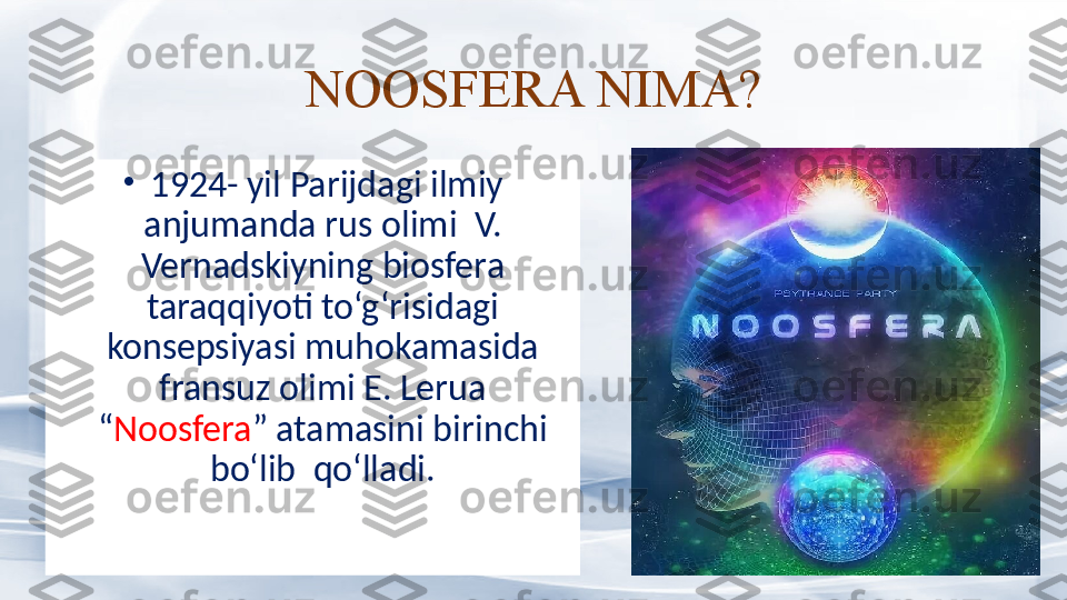 NOOSFERA NIMA?
•
  1924- yil Parijdagi ilmiy 
anjumanda rus olimi  V. 
Vernadskiyning biosfera 
taraqqiyoti to‘g‘risidagi 
konsepsiyasi muhokamasida 
fransuz olimi E. Lerua 
“ Noosfera ” atamasini birinchi 
bo‘lib  qo‘lladi. 