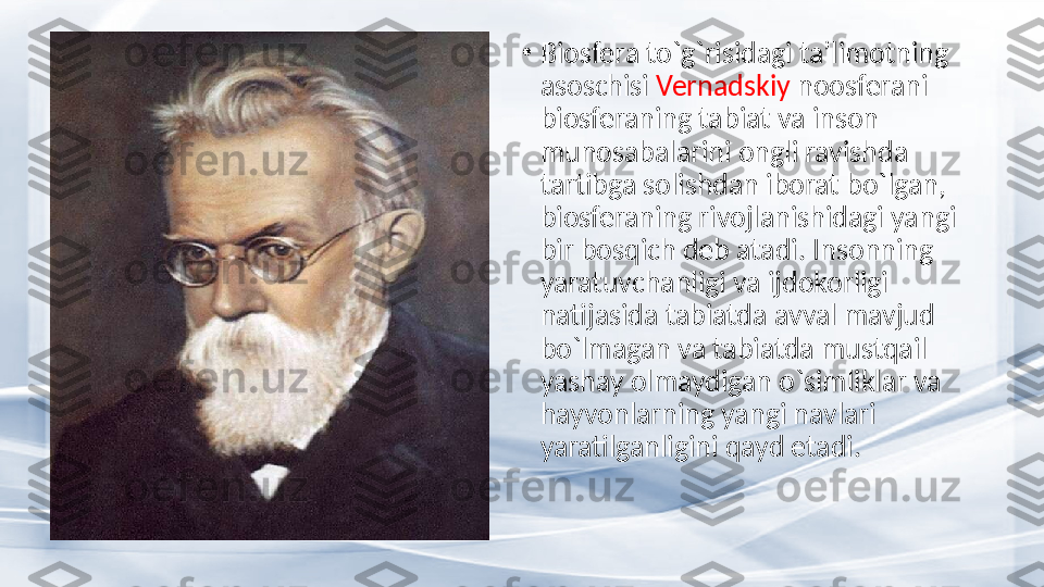 •
Biosfera to`g`risidagi ta’limotning 
asoschisi  Vernadskiy  noosferani 
biosferaning tabiat va inson 
munosabalarini ongli ravishda 
tartibga solishdan iborat bo`lgan, 
biosferaning rivojlanishidagi yangi 
bir bosqich deb atadi. Insonning 
yaratuvchanligi va ijdokorligi 
natijasida tabiatda avval mavjud 
bo`lmagan va tabiatda mustqail 
yashay olmaydigan o`simliklar va 
hayvonlarning yangi navlari 
yaratilganligini qayd etadi. 