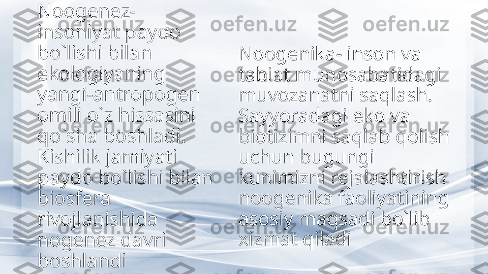 Noogenez- 
insoniyat paydo 
bo`lishi bilan 
ekologiyaning 
yangi-antropogen 
omili o`z hissasini 
qo`sha boshladi. 
Kishilik jamiyati 
paydo bo`lishi bilan 
biosfera 
rivojlanishida 
nogenez davri 
boshlandi Noogenika- inson va 
tabiat munosabatidagi 
muvozanatni saqlash. 
Sayyoradagi eko va 
biotizimni saqlab qolish 
uchun bugungi 
kunimizni rejalashtirish 
noogenika faoliyatining 
asosiy maqsadi bo`lib 
xizmat qiladi 