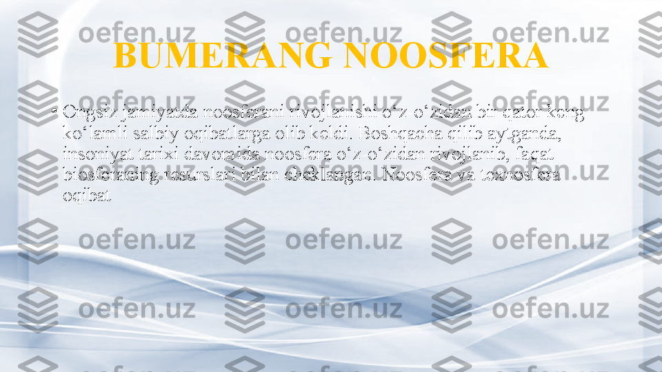 BUMERANG NOOSFERA
•
Ongsiz jamiyat da no osferani rivojlanishi o‘z-o‘zidan bir qator keng 
ko‘lamli salbiy oqibatlarga olib keldi. Boshqacha qilib aytganda, 
insoniyat tarixi davomida  no osfera o‘z-o‘zidan rivojlanib, faqat 
biosferaning resurslari bilan cheklangan . Noosfera va texnosfera 
oqibat  